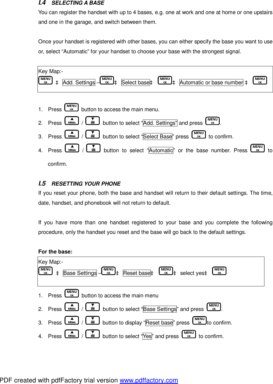 I.4  SELECTING A BASE   You can register the handset with up to 4 bases, e.g. one at work and one at home or one upstairs and one in the garage, and switch between them.   Once your handset is registered with other bases, you can either specify the base you want to use or, select “Automatic” for your handset to choose your base with the strongest signal.   Key Map:-  à Add. Settings – à Select baseà à Automatic or base number à     1. Press   button to access the main menu. 2. Press   /   button to select “Add. Settings” and press  .   3. Press   /   button to select “Select Base” press   to confirm. 4. Press   /   button to select “Automatic” or the base number. Press   to confirm.  I.5  RESETTING YOUR PHONE   If you reset your phone, both the base and handset will return to their default settings. The time, date, handset, and phonebook will not return to default.   If you have more than one handset registered to your base and you complete the following procedure, only the handset you reset and the base will go back to the default settings.   For the base:  Key Map:-  à Base Settings – à Reset baseà à select yesà    1. Press   button to access the main menu 2. Press   /   button to select “Base Settings” and press  .   3. Press   /   button to display “Reset base” press  to confirm. 4. Press   /   button to select “Yes” and press   to confirm. PDF created with pdfFactory trial version www.pdffactory.com