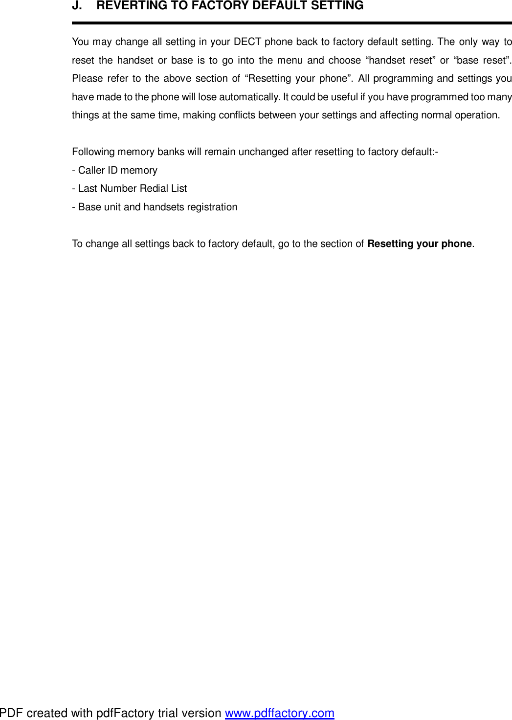 J.  REVERTING TO FACTORY DEFAULT SETTING  You may change all setting in your DECT phone back to factory default setting. The only way to reset the handset or base is to go into the menu and choose “handset reset” or “base reset”. Please refer to the above section of “Resetting your phone”. All programming and settings you have made to the phone will lose automatically. It could be useful if you have programmed too many things at the same time, making conflicts between your settings and affecting normal operation.  Following memory banks will remain unchanged after resetting to factory default:- - Caller ID memory - Last Number Redial List - Base unit and handsets registration  To change all settings back to factory default, go to the section of Resetting your phone.     PDF created with pdfFactory trial version www.pdffactory.com