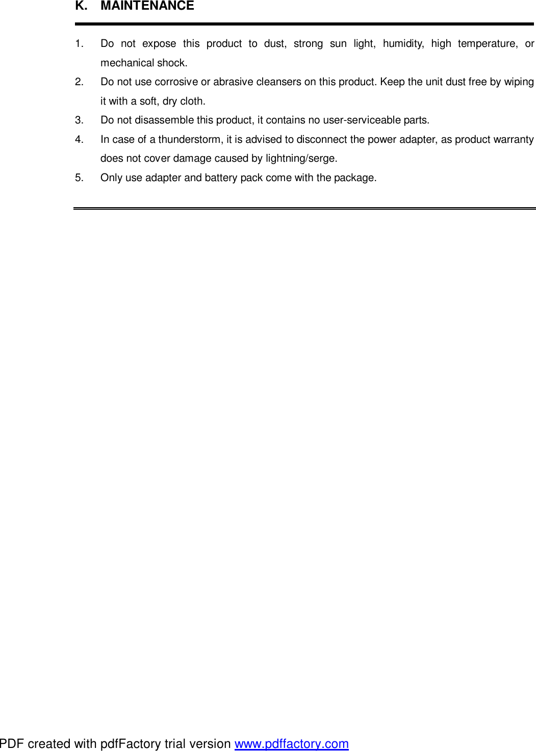 K. MAINTENANCE  1.  Do not expose this product to dust, strong sun light, humidity, high temperature, or mechanical shock. 2.  Do not use corrosive or abrasive cleansers on this product. Keep the unit dust free by wiping it with a soft, dry cloth. 3.  Do not disassemble this product, it contains no user-serviceable parts. 4.  In case of a thunderstorm, it is advised to disconnect the power adapter, as product warranty does not cover damage caused by lightning/serge. 5.  Only use adapter and battery pack come with the package.      PDF created with pdfFactory trial version www.pdffactory.com
