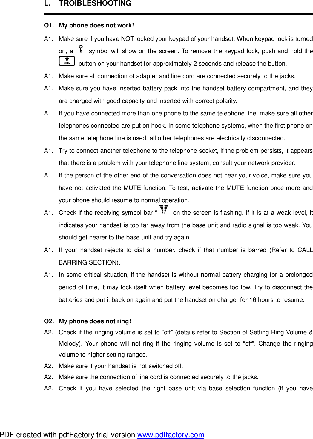 L. TROIBLESHOOTING  Q1. My phone does not work! A1. Make sure if you have NOT locked your keypad of your handset. When keypad lock is turned on, a   symbol will show on the screen. To remove the keypad lock, push and hold the  button on your handset for approximately 2 seconds and release the button. A1. Make sure all connection of adapter and line cord are connected securely to the jacks. A1. Make sure you have inserted battery pack into the handset battery compartment, and they are charged with good capacity and inserted with correct polarity. A1. If you have connected more than one phone to the same telephone line, make sure all other telephones connected are put on hook. In some telephone systems, when the first phone on the same telephone line is used, all other telephones are electrically disconnected. A1. Try to connect another telephone to the telephone socket, if the problem persists, it appears that there is a problem with your telephone line system, consult your network provider. A1. If the person of the other end of the conversation does not hear your voice, make sure you have not activated the MUTE function. To test, activate the MUTE function once more and your phone should resume to normal operation.  A1. Check if the receiving symbol bar “  on the screen is flashing. If it is at a weak level, it indicates your handset is too far away from the base unit and radio signal is too weak. You should get nearer to the base unit and try again. A1. If your handset rejects to dial a number, check if that number is barred (Refer to CALL BARRING SECTION). A1. In some critical situation, if the handset is without normal battery charging for a prolonged period of time, it may lock itself when battery level becomes too low. Try to disconnect the batteries and put it back on again and put the handset on charger for 16 hours to resume.  Q2. My phone does not ring! A2. Check if the ringing volume is set to “off” (details refer to Section of Setting Ring Volume &amp; Melody). Your phone will not ring if the ringing volume is set to “off”. Change the ringing volume to higher setting ranges. A2. Make sure if your handset is not switched off.  A2. Make sure the connection of line cord is connected securely to the jacks. A2. Check if you have selected the right base unit via base selection function (if you have PDF created with pdfFactory trial version www.pdffactory.com
