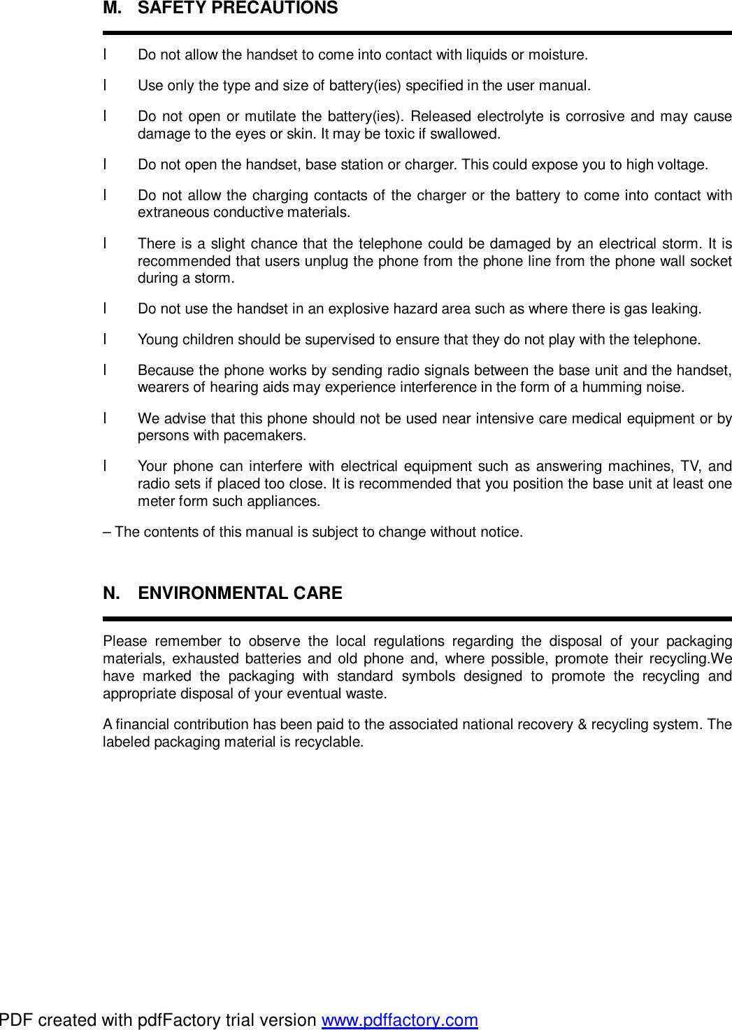 M. SAFETY PRECAUTIONS  l  Do not allow the handset to come into contact with liquids or moisture. l Use only the type and size of battery(ies) specified in the user manual.  l Do not open or mutilate the battery(ies). Released electrolyte is corrosive and may cause damage to the eyes or skin. It may be toxic if swallowed. l Do not open the handset, base station or charger. This could expose you to high voltage. l Do not allow the charging contacts of the charger or the battery to come into contact with extraneous conductive materials. l  There is a slight chance that the telephone could be damaged by an electrical storm. It is recommended that users unplug the phone from the phone line from the phone wall socket during a storm. l Do not use the handset in an explosive hazard area such as where there is gas leaking. l Young children should be supervised to ensure that they do not play with the telephone. l Because the phone works by sending radio signals between the base unit and the handset, wearers of hearing aids may experience interference in the form of a humming noise. l  We advise that this phone should not be used near intensive care medical equipment or by persons with pacemakers. l Your phone can interfere with electrical equipment such as answering machines, TV, and radio sets if placed too close. It is recommended that you position the base unit at least one meter form such appliances. – The contents of this manual is subject to change without notice.  N. ENVIRONMENTAL CARE  Please remember to observe the local regulations regarding the disposal of your packaging materials, exhausted batteries and old phone and, where possible, promote their recycling.We have marked the packaging with standard symbols designed to promote the recycling and appropriate disposal of your eventual waste. A financial contribution has been paid to the associated national recovery &amp; recycling system. The labeled packaging material is recyclable.         PDF created with pdfFactory trial version www.pdffactory.com
