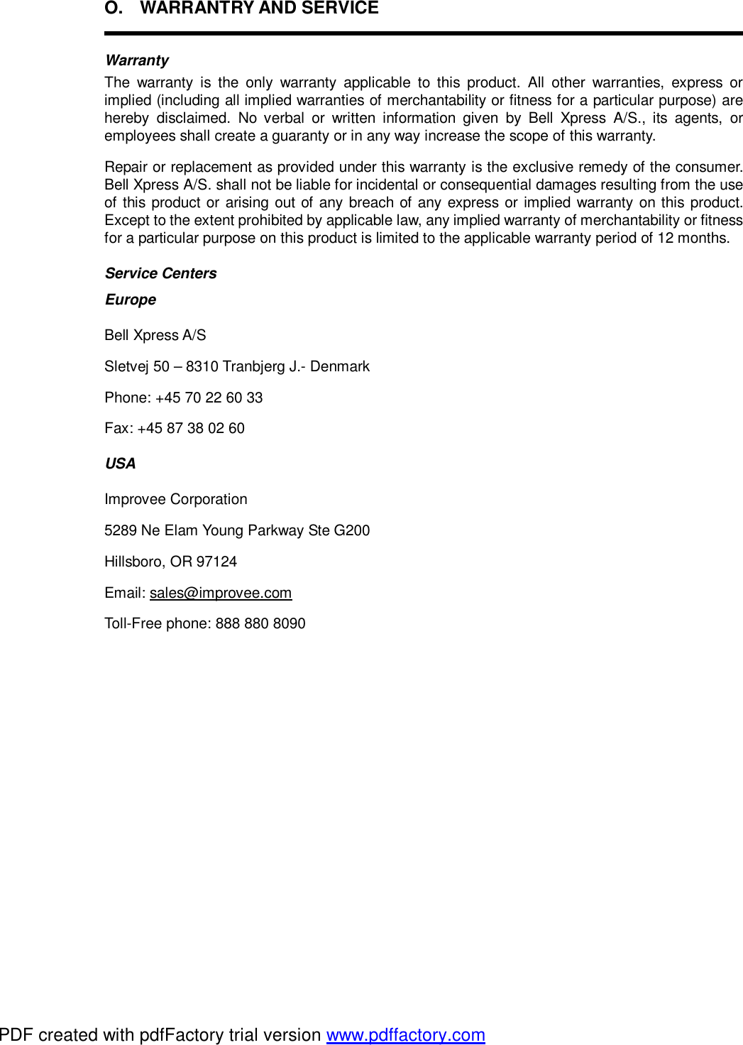 O. WARRANTRY AND SERVICE  Warranty The warranty is the only warranty applicable to this product. All other warranties, express or implied (including all implied warranties of merchantability or fitness for a particular purpose) are hereby disclaimed. No verbal or written information given by Bell Xpress A/S., its agents, or employees shall create a guaranty or in any way increase the scope of this warranty. Repair or replacement as provided under this warranty is the exclusive remedy of the consumer. Bell Xpress A/S. shall not be liable for incidental or consequential damages resulting from the use of this product or arising out of any breach of any express or implied warranty on this product. Except to the extent prohibited by applicable law, any implied warranty of merchantability or fitness for a particular purpose on this product is limited to the applicable warranty period of 12 months. Service Centers Europe Bell Xpress A/S Sletvej 50 – 8310 Tranbjerg J.- Denmark Phone: +45 70 22 60 33 Fax: +45 87 38 02 60 USA Improvee Corporation 5289 Ne Elam Young Parkway Ste G200 Hillsboro, OR 97124 Email: sales@improvee.com Toll-Free phone: 888 880 8090 PDF created with pdfFactory trial version www.pdffactory.com