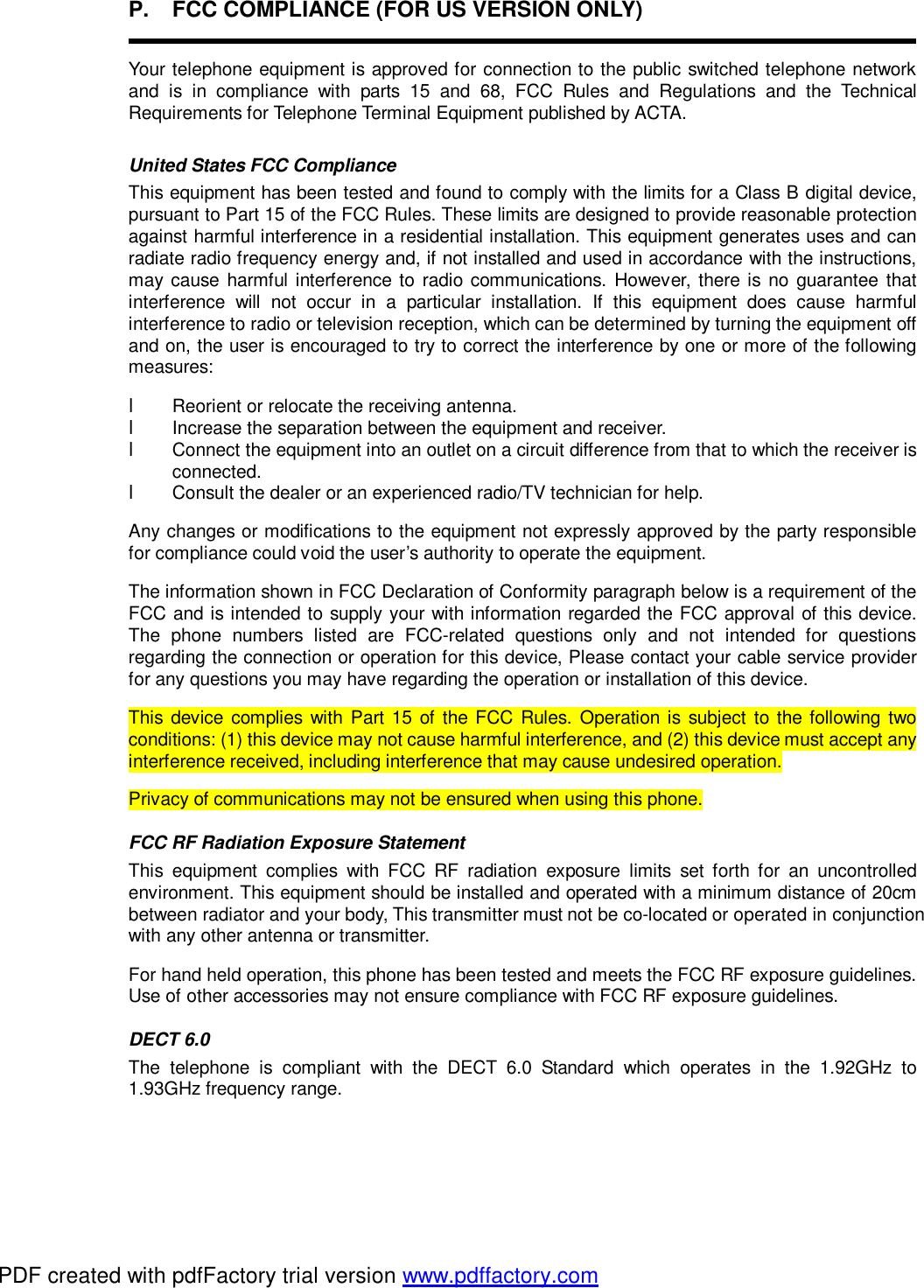 P. FCC COMPLIANCE (FOR US VERSION ONLY)  Your telephone equipment is approved for connection to the public switched telephone network and is in compliance with parts 15 and 68, FCC Rules and Regulations and the Technical Requirements for Telephone Terminal Equipment published by ACTA. United States FCC Compliance   This equipment has been tested and found to comply with the limits for a Class B digital device, pursuant to Part 15 of the FCC Rules. These limits are designed to provide reasonable protection against harmful interference in a residential installation. This equipment generates uses and can radiate radio frequency energy and, if not installed and used in accordance with the instructions, may cause harmful interference to radio communications. However, there is no guarantee that interference will not occur in a particular installation. If this equipment does cause harmful interference to radio or television reception, which can be determined by turning the equipment off and on, the user is encouraged to try to correct the interference by one or more of the following measures: l Reorient or relocate the receiving antenna. l  Increase the separation between the equipment and receiver. l Connect the equipment into an outlet on a circuit difference from that to which the receiver is connected. l Consult the dealer or an experienced radio/TV technician for help. Any changes or modifications to the equipment not expressly approved by the party responsible for compliance could void the user’s authority to operate the equipment. The information shown in FCC Declaration of Conformity paragraph below is a requirement of the FCC and is intended to supply your with information regarded the FCC approval of this device. The phone numbers listed are FCC-related questions only and not intended for questions regarding the connection or operation for this device, Please contact your cable service provider for any questions you may have regarding the operation or installation of this device. This device complies with Part 15 of the FCC Rules. Operation is subject to the following two conditions: (1) this device may not cause harmful interference, and (2) this device must accept any interference received, including interference that may cause undesired operation. Privacy of communications may not be ensured when using this phone. FCC RF Radiation Exposure Statement This equipment complies with FCC RF radiation exposure limits set forth for an uncontrolled environment. This equipment should be installed and operated with a minimum distance of 20cm between radiator and your body, This transmitter must not be co-located or operated in conjunction with any other antenna or transmitter. For hand held operation, this phone has been tested and meets the FCC RF exposure guidelines. Use of other accessories may not ensure compliance with FCC RF exposure guidelines. DECT 6.0 The telephone is compliant with the DECT 6.0 Standard which operates in the 1.92GHz to 1.93GHz frequency range.  PDF created with pdfFactory trial version www.pdffactory.com