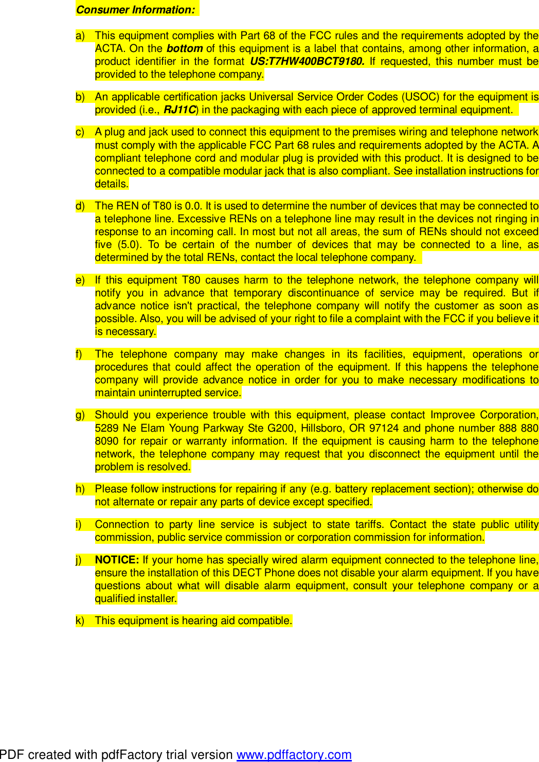 Consumer Information:   a) This equipment complies with Part 68 of the FCC rules and the requirements adopted by the ACTA. On the bottom of this equipment is a label that contains, among other information, a product identifier in the format  US:T7HW400BCT9180. If requested, this number must be provided to the telephone company. b) An applicable certification jacks Universal Service Order Codes (USOC) for the equipment is provided (i.e., RJ11C) in the packaging with each piece of approved terminal equipment.  c) A plug and jack used to connect this equipment to the premises wiring and telephone network must comply with the applicable FCC Part 68 rules and requirements adopted by the ACTA. A compliant telephone cord and modular plug is provided with this product. It is designed to be connected to a compatible modular jack that is also compliant. See installation instructions for details. d) The REN of T80 is 0.0. It is used to determine the number of devices that may be connected to a telephone line. Excessive RENs on a telephone line may result in the devices not ringing in response to an incoming call. In most but not all areas, the sum of RENs should not exceed five (5.0). To be certain of the number of devices that may be connected to a line, as determined by the total RENs, contact the local telephone company.  e) If this equipment T80 causes harm to the telephone network, the telephone company will notify you in advance that temporary discontinuance of service may be required. But if advance notice isn&apos;t practical, the telephone company will notify the customer as soon as possible. Also, you will be advised of your right to file a complaint with the FCC if you believe it is necessary. f)  The telephone company may make changes in its facilities, equipment, operations or procedures that could affect the operation of the equipment. If this happens the telephone company will provide advance notice in order for you to make necessary modifications to maintain uninterrupted service. g) Should you experience trouble with this equipment, please contact Improvee Corporation, 5289 Ne Elam Young Parkway Ste G200, Hillsboro, OR 97124 and phone number 888 880 8090 for repair or warranty information. If the equipment is causing harm to the telephone network, the telephone company may request that you disconnect the equipment until the problem is resolved. h)  Please follow instructions for repairing if any (e.g. battery replacement section); otherwise do not alternate or repair any parts of device except specified. i)  Connection to party line service is subject to state tariffs. Contact the state public utility commission, public service commission or corporation commission for information. j)  NOTICE: If your home has specially wired alarm equipment connected to the telephone line, ensure the installation of this DECT Phone does not disable your alarm equipment. If you have questions about what will disable alarm equipment, consult your telephone company or a qualified installer. k) This equipment is hearing aid compatible.  PDF created with pdfFactory trial version www.pdffactory.com
