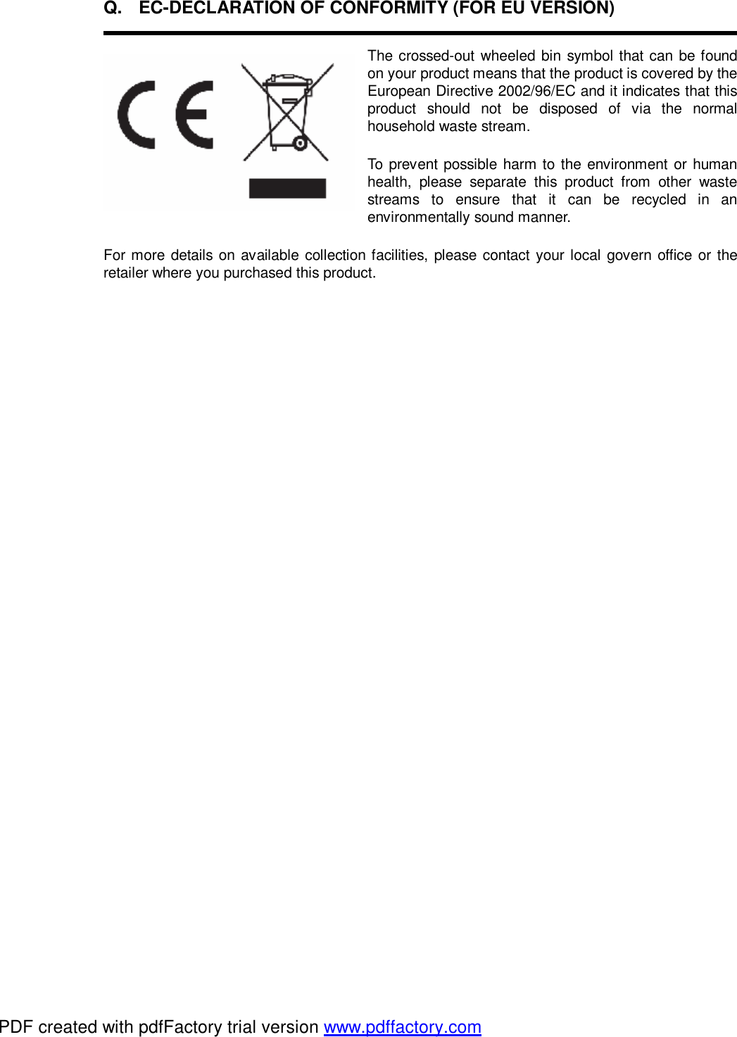Q. EC-DECLARATION OF CONFORMITY (FOR EU VERSION)   The crossed-out wheeled bin symbol that can be found on your product means that the product is covered by the European Directive 2002/96/EC and it indicates that this product should not be disposed of via the normal household waste stream. To prevent possible harm to the environment or human health, please separate this product from other waste streams to ensure that it can be recycled in an environmentally sound manner. For more details on available collection facilities, please contact your local govern office or the retailer where you purchased this product.  PDF created with pdfFactory trial version www.pdffactory.com