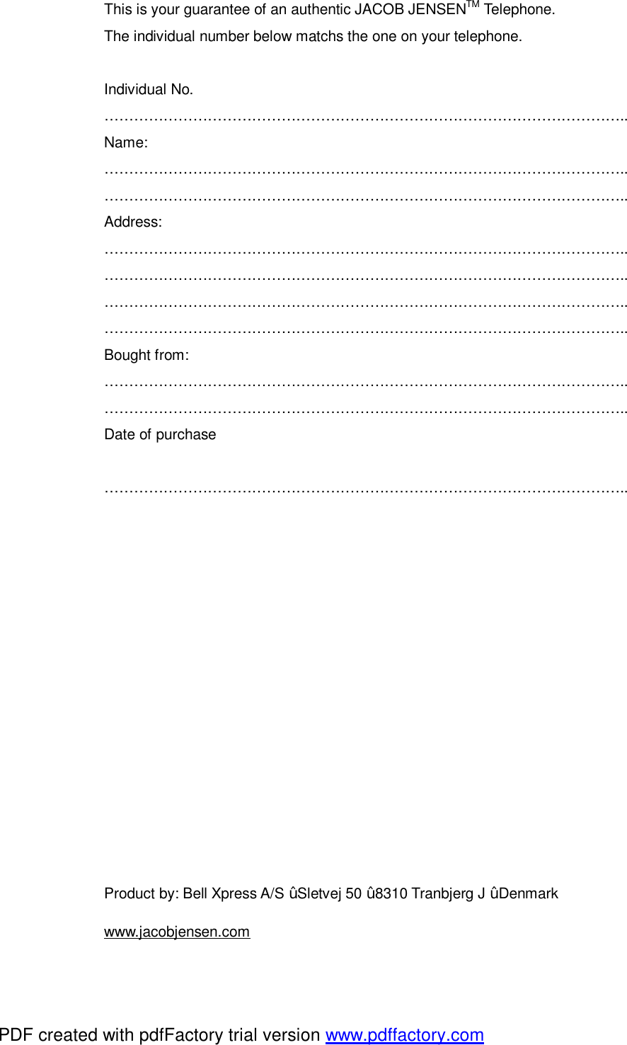 This is your guarantee of an authentic JACOB JENSENTM Telephone. The individual number below matchs the one on your telephone.  Individual No. …………………………………………………………………………………………….. Name: …………………………………………………………………………………………….. …………………………………………………………………………………………….. Address: …………………………………………………………………………………………….. …………………………………………………………………………………………….. …………………………………………………………………………………………….. …………………………………………………………………………………………….. Bought from: …………………………………………………………………………………………….. ……………………………………………………………………………………………..  Date of purchase  ……………………………………………………………………………………………..           Product by: Bell Xpress A/S ž Sletvej 50 ž 8310 Tranbjerg J ž Denmark www.jacobjensen.com PDF created with pdfFactory trial version www.pdffactory.com
