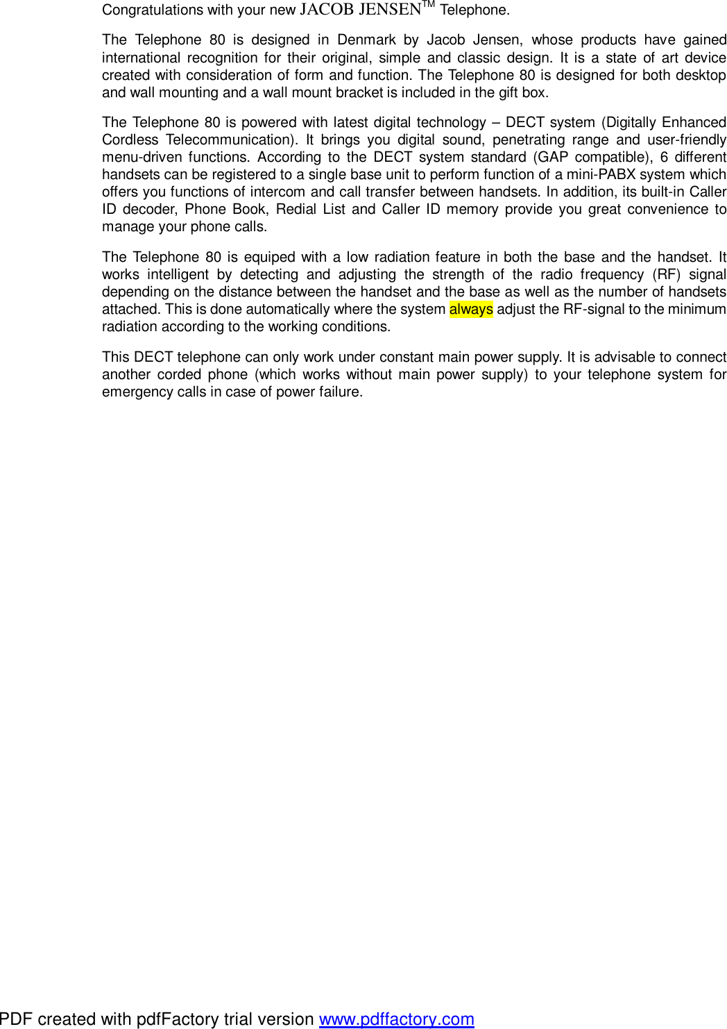 Congratulations with your new JACOB JENSENTM Telephone. The Telephone 80 is designed in Denmark by Jacob Jensen, whose products have gained international recognition for their original, simple and classic design. It is a state of art device created with consideration of form and function. The Telephone 80 is designed for both desktop and wall mounting and a wall mount bracket is included in the gift box. The Telephone 80 is powered with latest digital technology – DECT system (Digitally Enhanced Cordless Telecommunication). It brings you digital sound, penetrating range and user-friendly menu-driven functions. According to the DECT system standard (GAP compatible), 6 different handsets can be registered to a single base unit to perform function of a mini-PABX system which offers you functions of intercom and call transfer between handsets. In addition, its built-in Caller ID decoder, Phone Book, Redial List and Caller ID memory provide you great convenience to manage your phone calls. The Telephone 80 is equiped with a low radiation feature in both the base and the handset. It works intelligent by detecting and adjusting the strength of the radio frequency (RF) signal depending on the distance between the handset and the base as well as the number of handsets attached. This is done automatically where the system always adjust the RF-signal to the minimum radiation according to the working conditions. This DECT telephone can only work under constant main power supply. It is advisable to connect another corded phone (which works without main power supply) to your telephone system for emergency calls in case of power failure. PDF created with pdfFactory trial version www.pdffactory.com