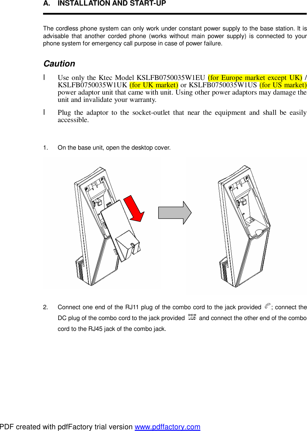 A. INSTALLATION AND START-UP  The cordless phone system can only work under constant power supply to the base station. It is advisable that another corded phone (works without main power supply) is connected to your phone system for emergency call purpose in case of power failure. Caution l Use only the Ktec Model KSLFB0750035W1EU (for Europe market except UK) / KSLFB0750035W1UK (for UK market) or KSLFB0750035W1US (for US market) power adaptor unit that came with unit. Using other power adaptors may damage the unit and invalidate your warranty. l Plug the adaptor to the socket-outlet that near the equipment and shall be easily accessible.  1.  On the base unit, open the desktop cover.          2.  Connect one end of the RJ11 plug of the combo cord to the jack provided  ; connect the DC plug of the combo cord to the jack provided   and connect the other end of the combo cord to the RJ45 jack of the combo jack. PDF created with pdfFactory trial version www.pdffactory.com