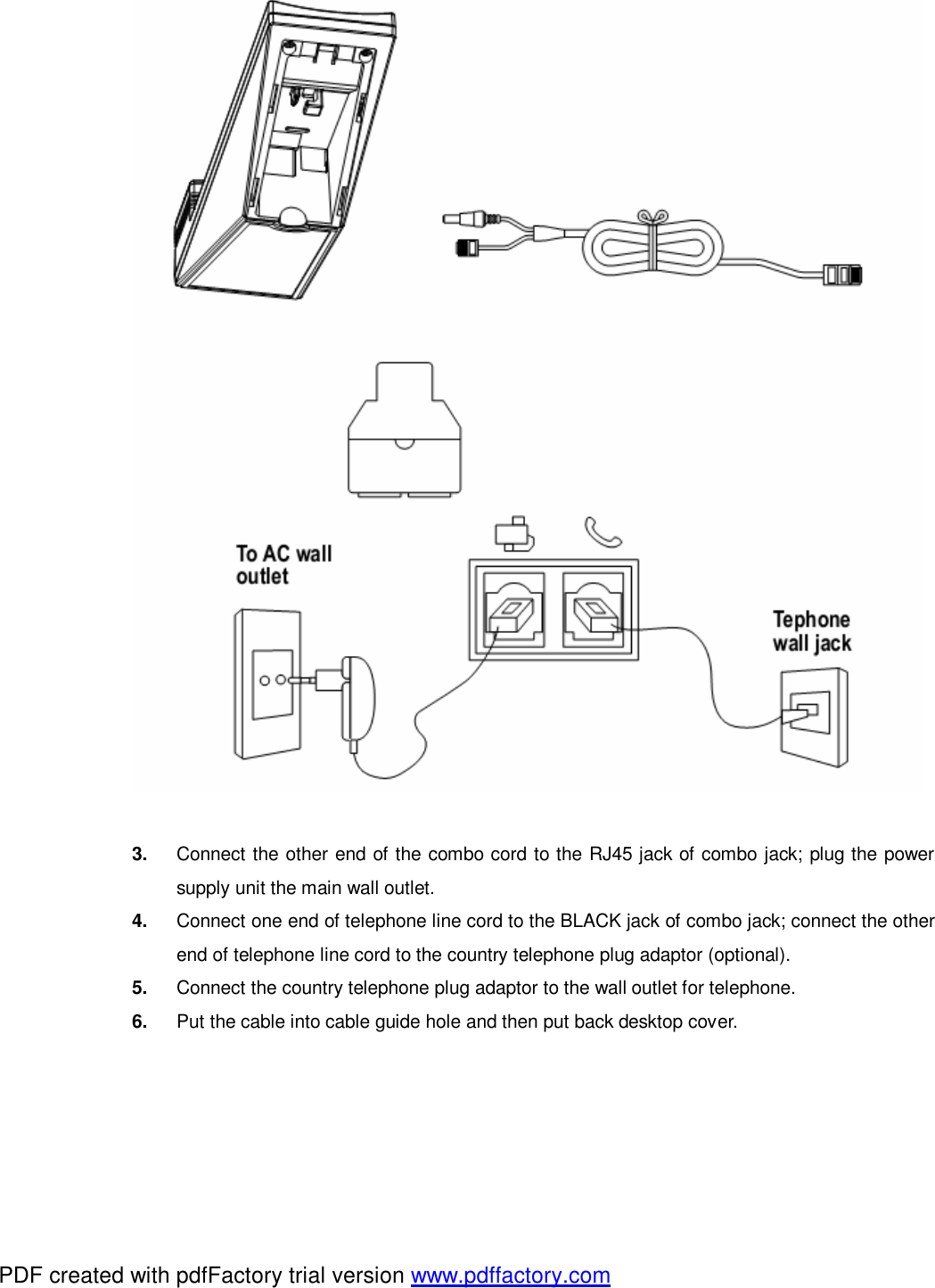   3.  Connect the other end of the combo cord to the RJ45 jack of combo jack; plug the power supply unit the main wall outlet. 4.  Connect one end of telephone line cord to the BLACK jack of combo jack; connect the other end of telephone line cord to the country telephone plug adaptor (optional).   5.  Connect the country telephone plug adaptor to the wall outlet for telephone.   6.  Put the cable into cable guide hole and then put back desktop cover.    PDF created with pdfFactory trial version www.pdffactory.com