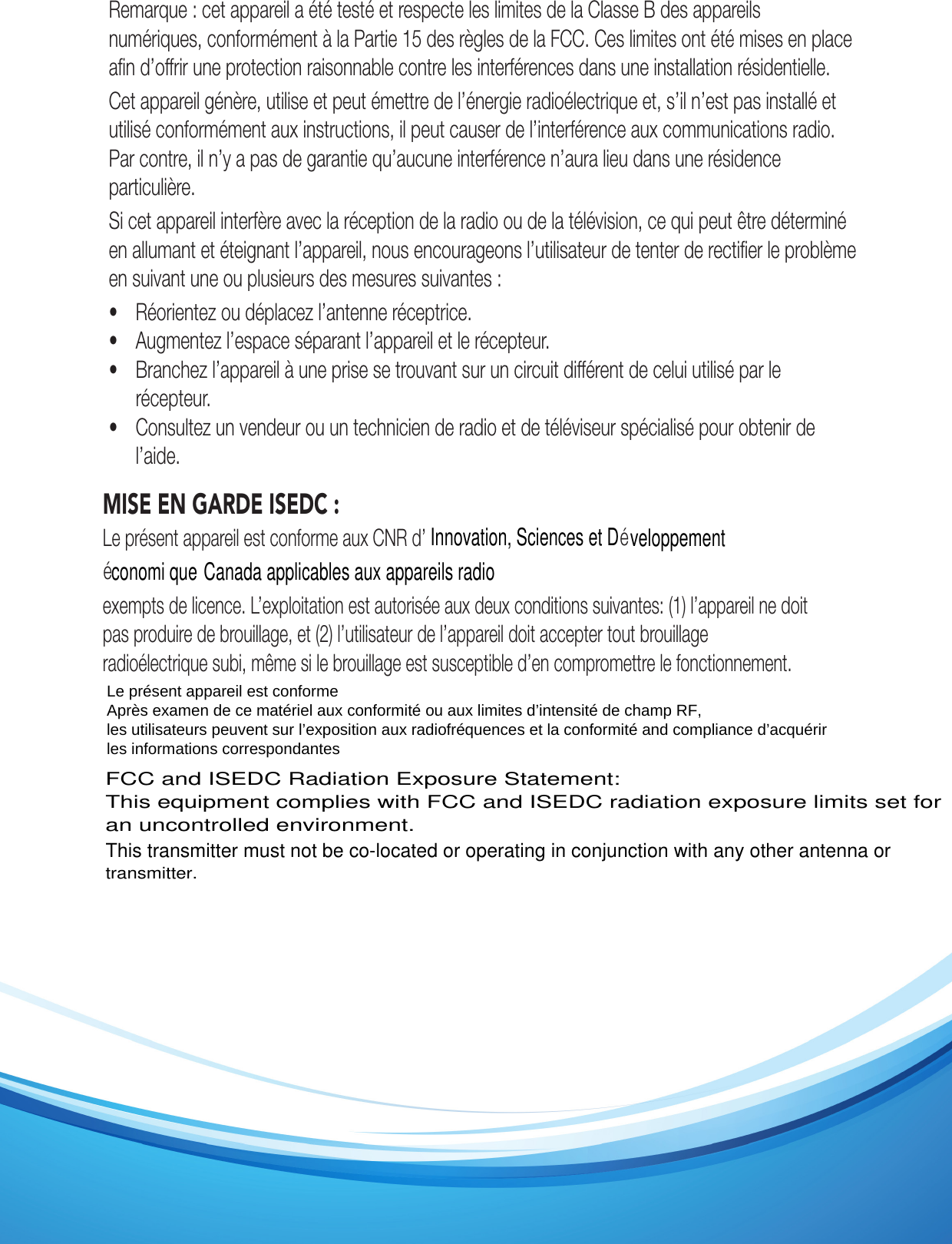 Remarque : cet appareil a été testé et respecte les limites de la Classe B des appareils numériques, conformément à la Partie 15 des règles de la FCC. Ces limites ont été mises en place aﬁn d’offrir une protection raisonnable contre les interférences dans une installation résidentielle.Cet appareil génère, utilise et peut émettre de l’énergie radioélectrique et, s’il n’est pas installé et utilisé conformément aux instructions, il peut causer de l’interférence aux communications radio. Par contre, il n’y a pas de garantie qu’aucune interférence n’aura lieu dans une résidence particulière.Si cet appareil interfère avec la réception de la radio ou de la télévision, ce qui peut être déterminé en allumant et éteignant l’appareil, nous encourageons l’utilisateur de tenter de rectiﬁer le problème en suivant une ou plusieurs des mesures suivantes :•  Réorientez ou déplacez l’antenne réceptrice. •  Augmentez l’espace séparant l’appareil et le récepteur. •  Branchez l’appareil à une prise se trouvant sur un circuit différent de celui utilisé par le récepteur. •  Consultez un vendeur ou un technicien de radio et de téléviseur spécialisé pour obtenir de l’aide.MISE EN GARDE ISEDC : Le présent appareil est conforme aux CNR d’ exempts de licence. L’exploitation est autorisée aux deux conditions suivantes: (1) l’appareil ne doit pas produire de brouillage, et (2) l’utilisateur de l’appareil doit accepter tout brouillage radioélectrique subi, même si le brouillage est susceptible d’en compromettre le fonctionnement.Innovation, Sciences et D veloppementconomi que Canada applicables aux appareils radioéé Le présent appareil est conforme Après examen de ce matériel aux conformité ou aux limites d’intensité de champ RF, les utilisateurs peuvent sur l’exposition aux radiofréquences et la conformité and compliance d’acquérir les informations correspondantes FCC and ISEDC Radiation Exposure Statement:This equipment complies with FCC and ISEDC radiation exposure limits set for an uncontrolled environment.This transmitter must not be co-located or operating in conjunction with any other antenna ortransmitter.