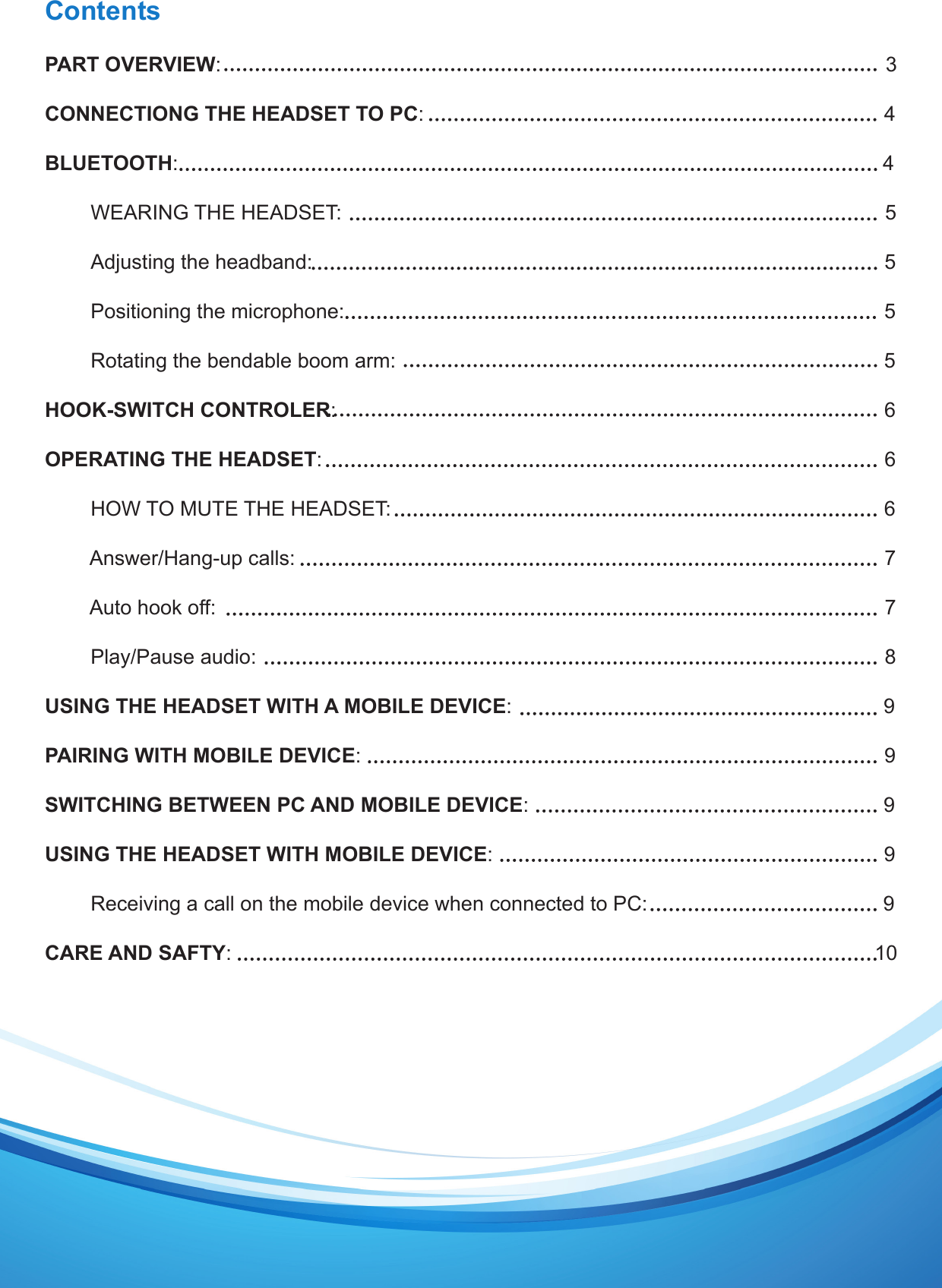 ContentsPART OVERVIEW:                                                                                                                     3CONNECTIONG THE HEADSET TO PC:                                                                               4BLUETOOTH:                                                                                                                          4        WEARING THE HEADSET:                                                                                               5               Adjusting the headband:                                                                                                    5                                                                                                                     Positioning the microphone:                                                                                         5        Rotating the bendable boom arm:                                                                               5HOOK-SWITCH CONTROLER:                                                                                         6  OPERATING THE HEADSET:                                                                                                  6        HOW TO MUTE THE HEADSET:                                                                               6        Answer/Hang-up calls:                                                                                                   7        Auto hook off:                                                                                                             7        Play/Pause audio:                                                                                                             8USING THE HEADSET WITH A MOBILE DEVICE:                                                           9PAIRING WITH MOBILE DEVICE:                                                                                         9SWITCHING BETWEEN PC AND MOBILE DEVICE:                                                           9USING THE HEADSET WITH MOBILE DEVICE:                                                                    9        Receiving a call on the mobile device when connected to PC:                                       9CARE AND SAFTY:                                                                                                            10
