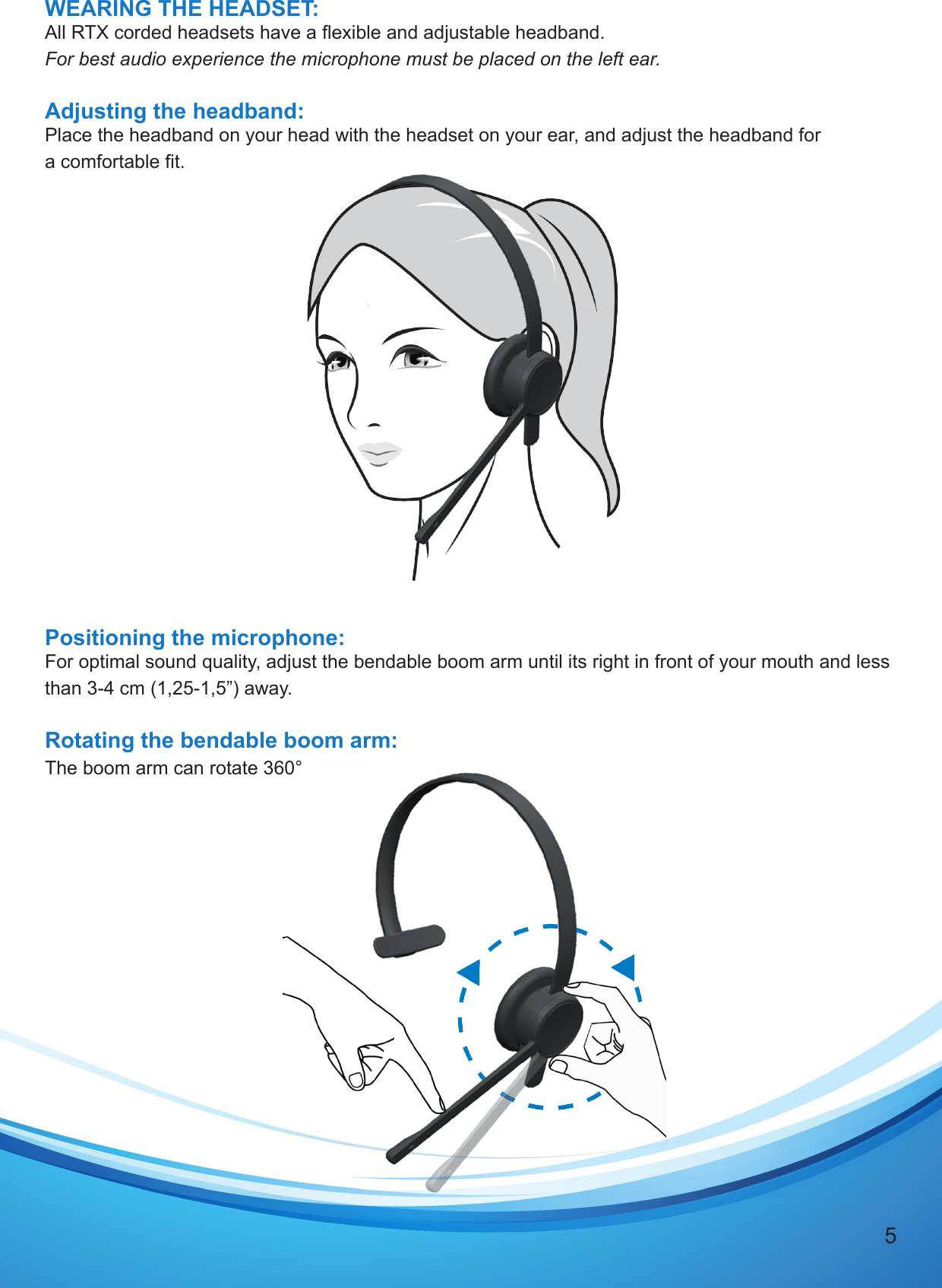 5WEARING THE HEADSET:All RTX corded headsets have a exible and adjustable headband.For best audio experience the microphone must be placed on the left ear.Adjusting the headband:Place the headband on your head with the headset on your ear, and adjust the headband for a comfortable t.Positioning the microphone:For optimal sound quality, adjust the bendable boom arm until its right in front of your mouth and less than 3-4 cm (1,25-1,5”) away.Rotating the bendable boom arm: The boom arm can rotate 360°