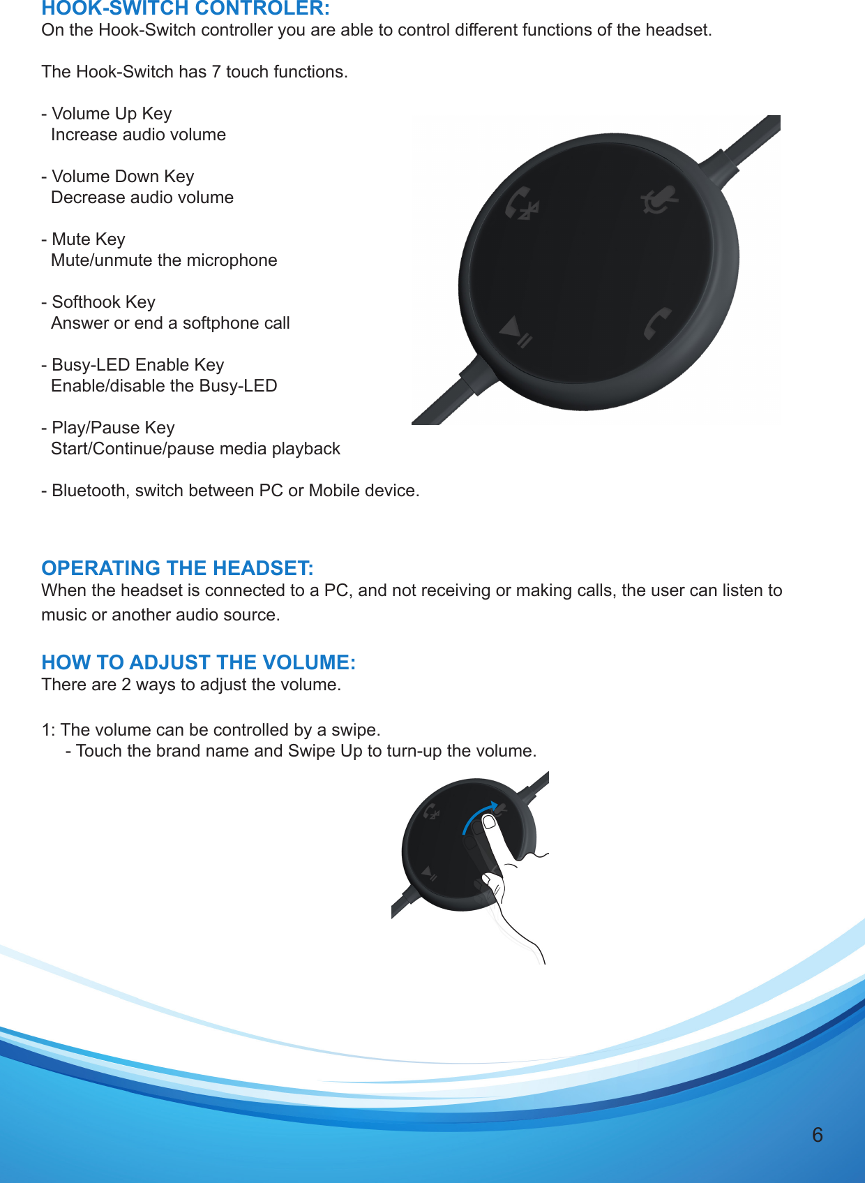 6HOOK-SWITCH CONTROLER:On the Hook-Switch controller you are able to control different functions of the headset.The Hook-Switch has 7 touch functions.  - Volume Up Key  Increase audio volume- Volume Down Key  Decrease audio volume- Mute Key  Mute/unmute the microphone- Softhook Key  Answer or end a softphone call- Busy-LED Enable Key  Enable/disable the Busy-LED- Play/Pause Key  Start/Continue/pause media playback- Bluetooth, switch between PC or Mobile device.OPERATING THE HEADSET:When the headset is connected to a PC, and not receiving or making calls, the user can listen to music or another audio source. HOW TO ADJUST THE VOLUME:There are 2 ways to adjust the volume. 1: The volume can be controlled by a swipe.     - Touch the brand name and Swipe Up to turn-up the volume.