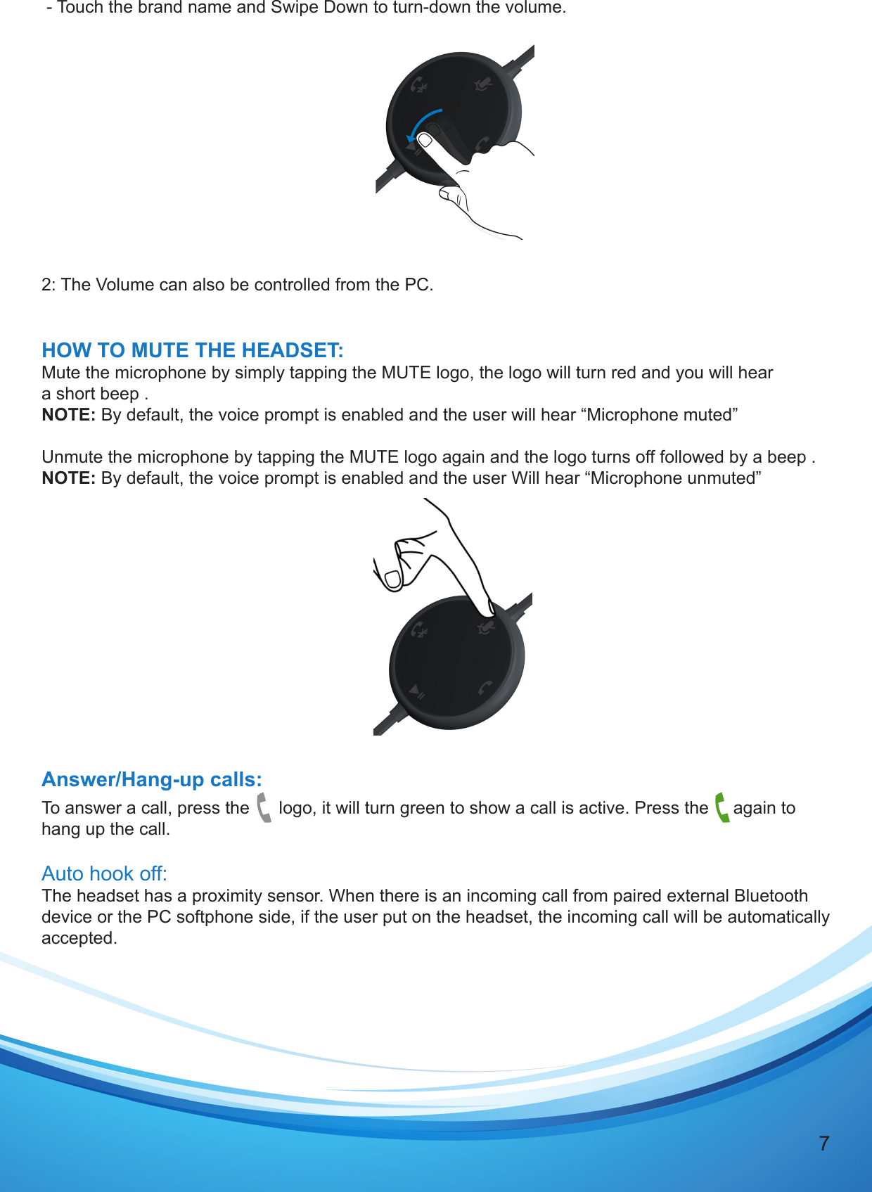 7 - Touch the brand name and Swipe Down to turn-down the volume.  2: The Volume can also be controlled from the PC.HOW TO MUTE THE HEADSET:Mute the microphone by simply tapping the MUTE logo, the logo will turn red and you will hear a short beep . NOTE: By default, the voice prompt is enabled and the user will hear “Microphone muted”Unmute the microphone by tapping the MUTE logo again and the logo turns off followed by a beep .NOTE: By default, the voice prompt is enabled and the user Will hear “Microphone unmuted”Answer/Hang-up calls:To answer a call, press the      logo, it will turn green to show a call is active. Press the     again to hang up the call. Auto hook off:The headset has a proximity sensor. When there is an incoming call from paired external Bluetooth device or the PC softphone side, if the user put on the headset, the incoming call will be automatically accepted.