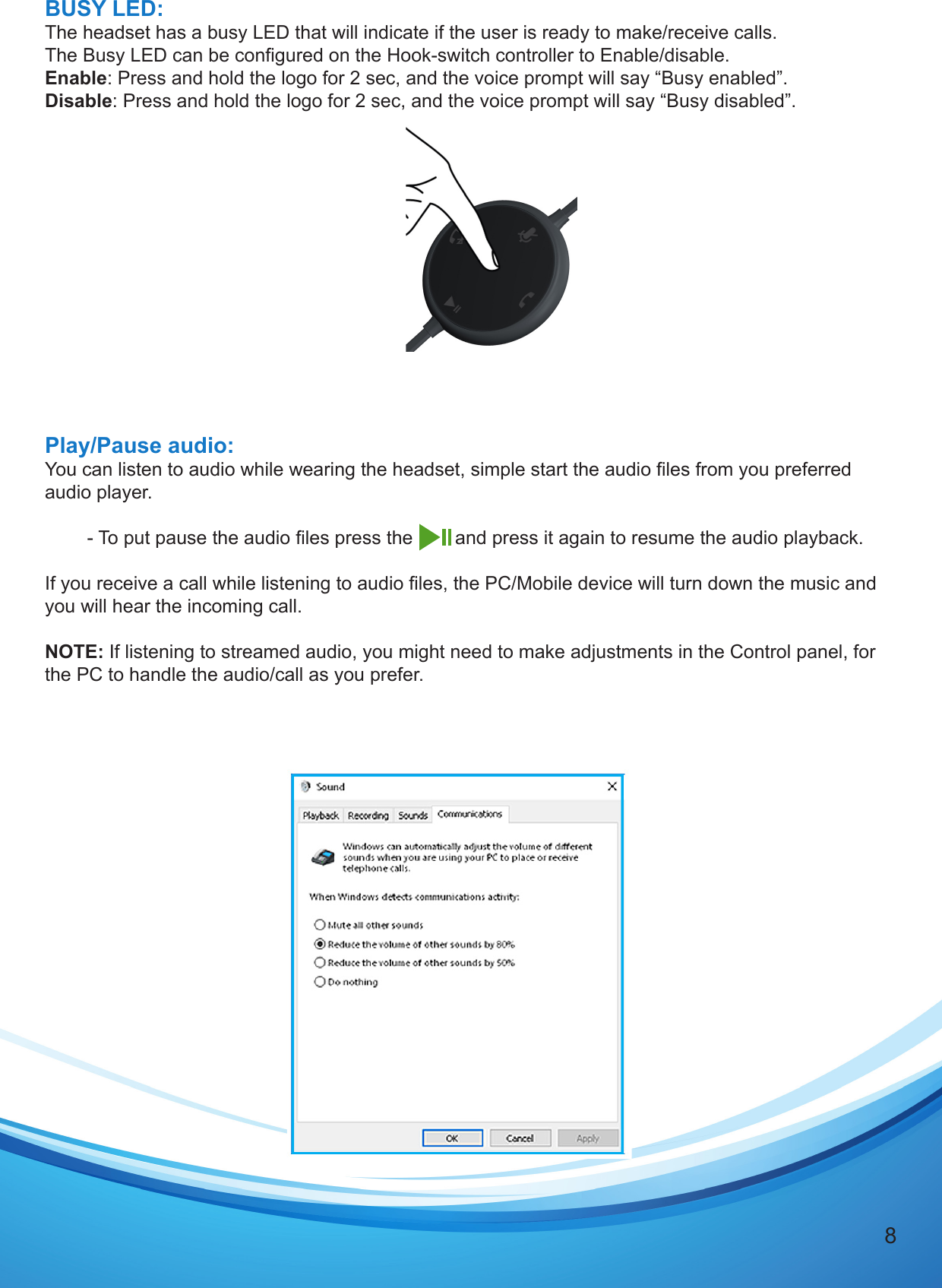 8BUSY LED:The headset has a busy LED that will indicate if the user is ready to make/receive calls.The Busy LED can be congured on the Hook-switch controller to Enable/disable.Enable: Press and hold the logo for 2 sec, and the voice prompt will say “Busy enabled”. Disable: Press and hold the logo for 2 sec, and the voice prompt will say “Busy disabled”.Play/Pause audio:You can listen to audio while wearing the headset, simple start the audio les from you preferred audio player.        - To put pause the audio les press the        and press it again to resume the audio playback.If you receive a call while listening to audio les, the PC/Mobile device will turn down the music and you will hear the incoming call.NOTE: If listening to streamed audio, you might need to make adjustments in the Control panel, for the PC to handle the audio/call as you prefer.