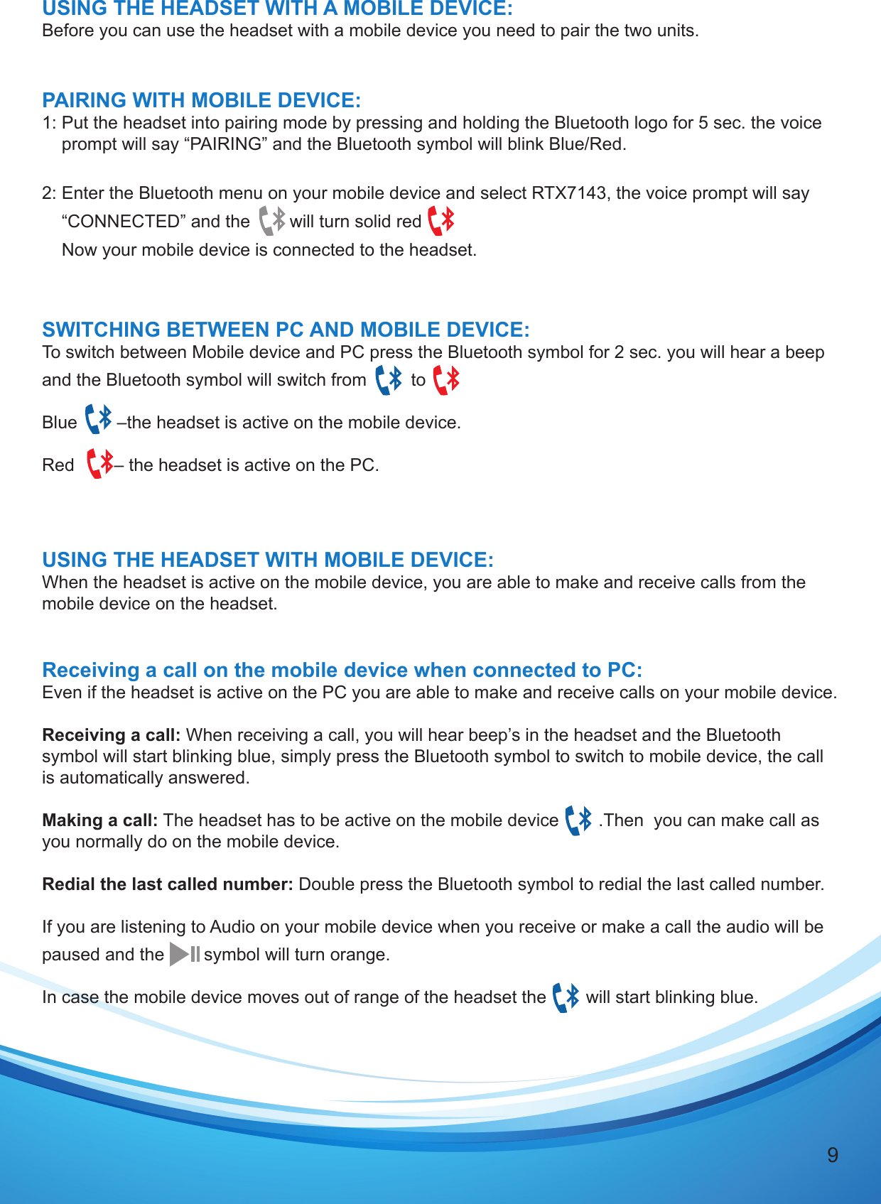 9USING THE HEADSET WITH A MOBILE DEVICE:Before you can use the headset with a mobile device you need to pair the two units.PAIRING WITH MOBILE DEVICE:1: Put the headset into pairing mode by pressing and holding the Bluetooth logo for 5 sec. the voice    prompt will say “PAIRING” and the Bluetooth symbol will blink Blue/Red.2: Enter the Bluetooth menu on your mobile device and select RTX7143, the voice prompt will say    “CONNECTED” and the        will turn solid red             Now your mobile device is connected to the headset.  SWITCHING BETWEEN PC AND MOBILE DEVICE:To switch between Mobile device and PC press the Bluetooth symbol for 2 sec. you will hear a beep and the Bluetooth symbol will switch from         to  Blue        –the headset is active on the mobile device. Red        – the headset is active on the PC.USING THE HEADSET WITH MOBILE DEVICE:When the headset is active on the mobile device, you are able to make and receive calls from the mobile device on the headset.Receiving a call on the mobile device when connected to PC:Even if the headset is active on the PC you are able to make and receive calls on your mobile device.Receiving a call: When receiving a call, you will hear beep’s in the headset and the Bluetooth symbol will start blinking blue, simply press the Bluetooth symbol to switch to mobile device, the call is automatically answered.Making a call: The headset has to be active on the mobile device        .Then  you can make call as you normally do on the mobile device.Redial the last called number: Double press the Bluetooth symbol to redial the last called number.If you are listening to Audio on your mobile device when you receive or make a call the audio will be paused and the        symbol will turn orange.In case the mobile device moves out of range of the headset the        will start blinking blue. 