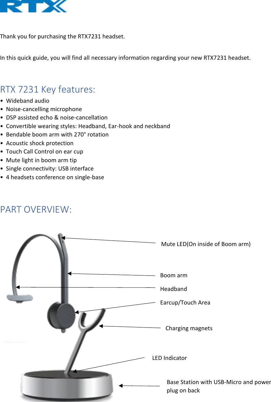   Thank you for purchasing the RTX7231 headset.   In this quick guide, you will find all necessary information regarding your new RTX7231 headset.   RTX 7231 Key features: •  Wideband audio  •  Noise-cancelling microphone  •  DSP assisted echo &amp; noise-cancellation  •  Convertible wearing styles: Headband, Ear-hook and neckband  •  Bendable boom arm with 270° rotation  •  Acoustic shock protection  •  Touch Call Control on ear cup  •  Mute light in boom arm tip  •  Single connectivity: USB interface  •  4 headsets conference on single-base  PART OVERVIEW:    Base Station with USB-Micro and power plug on back LED Indicator Charging magnets Mute LED(On inside of Boom arm) Boom arm Headband Earcup/Touch Area 