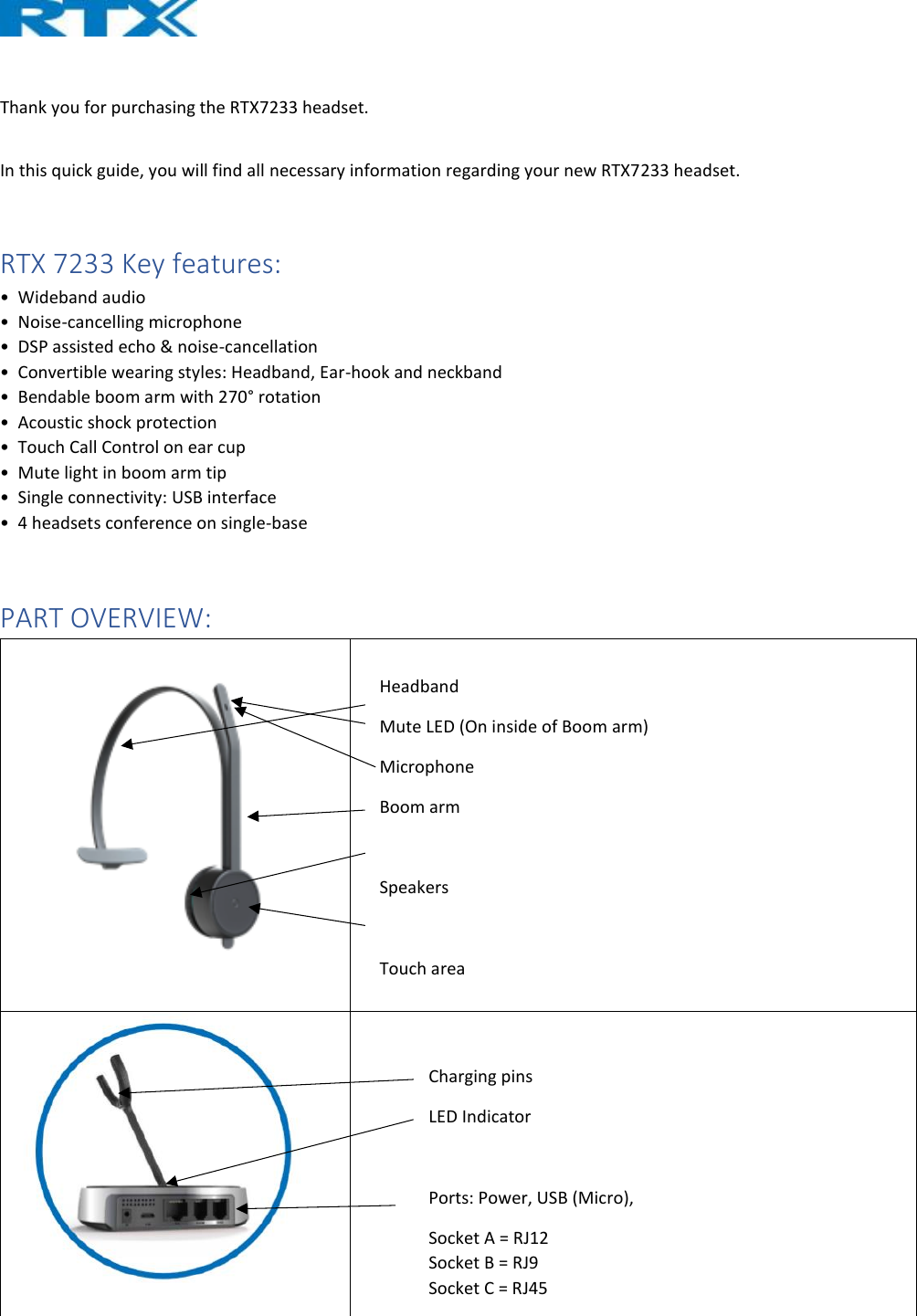   Thank you for purchasing the RTX7233 headset.   In this quick guide, you will find all necessary information regarding your new RTX7233 headset.   RTX 7233 Key features: •  Wideband audio  •  Noise-cancelling microphone  •  DSP assisted echo &amp; noise-cancellation  •  Convertible wearing styles: Headband, Ear-hook and neckband  •  Bendable boom arm with 270° rotation  •  Acoustic shock protection  •  Touch Call Control on ear cup  •  Mute light in boom arm tip  •  Single connectivity: USB interface  •  4 headsets conference on single-base  PART OVERVIEW:     Charging pins LED Indicator  Ports: Power, USB (Micro),  Socket A = RJ12  Socket B = RJ9 Socket C = RJ45 Headband Mute LED (On inside of Boom arm) Microphone Boom arm  Speakers  Touch area 