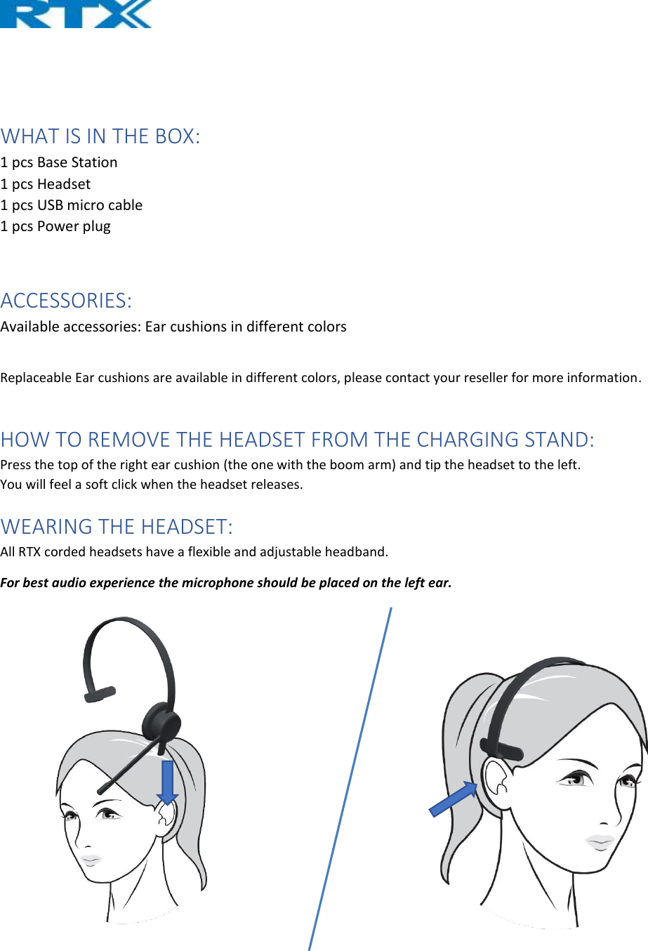    WHAT IS IN THE BOX: 1 pcs Base Station 1 pcs Headset 1 pcs USB micro cable 1 pcs Power plug  ACCESSORIES: Available accessories: Ear cushions in different colors  Replaceable Ear cushions are available in different colors, please contact your reseller for more information.  HOW TO REMOVE THE HEADSET FROM THE CHARGING STAND: Press the top of the right ear cushion (the one with the boom arm) and tip the headset to the left. You will feel a soft click when the headset releases. WEARING THE HEADSET: All RTX corded headsets have a flexible and adjustable headband. For best audio experience the microphone should be placed on the left ear.     