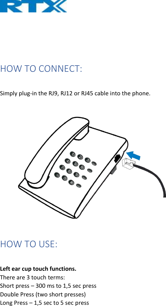     HOW TO CONNECT:  Simply plug-in the RJ9, RJ12 or RJ45 cable into the phone.  HOW TO USE:  Left ear cup touch functions. There are 3 touch terms: Short press – 300 ms to 1,5 sec press Double Press (two short presses) Long Press – 1,5 sec to 5 sec press   