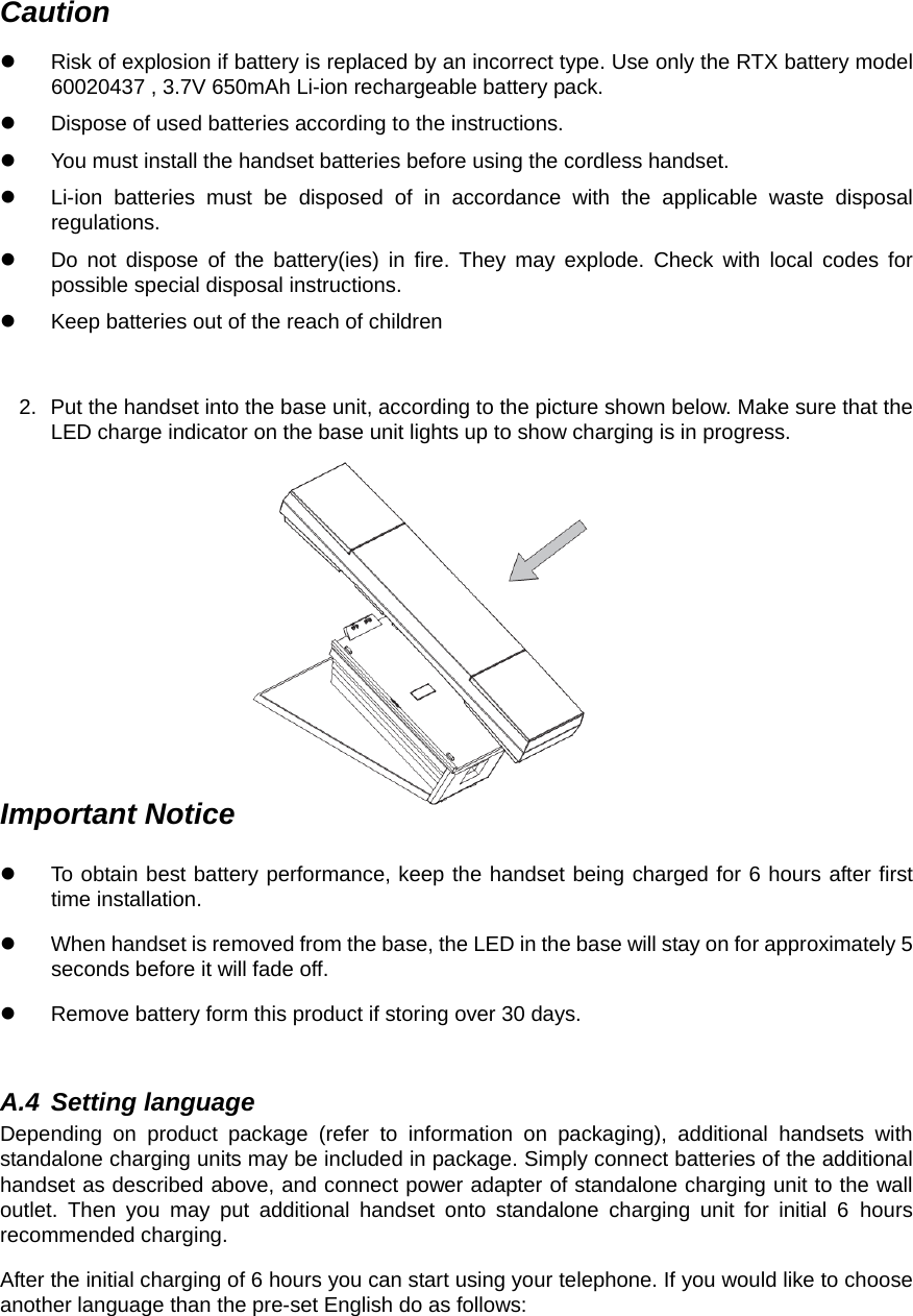 Caution z  Risk of explosion if battery is replaced by an incorrect type. Use only the RTX battery model 60020437 , 3.7V 650mAh Li-ion rechargeable battery pack. z  Dispose of used batteries according to the instructions. z  You must install the handset batteries before using the cordless handset. z  Li-ion batteries must be disposed of in accordance with the applicable waste disposal regulations. z  Do not dispose of the battery(ies) in fire. They may explode. Check with local codes for possible special disposal instructions. z  Keep batteries out of the reach of children  2.  Put the handset into the base unit, according to the picture shown below. Make sure that the LED charge indicator on the base unit lights up to show charging is in progress.            Important Notice z  To obtain best battery performance, keep the handset being charged for 6 hours after first time installation. z  When handset is removed from the base, the LED in the base will stay on for approximately 5 seconds before it will fade off. z  Remove battery form this product if storing over 30 days.    A.4 Setting language Depending on product package (refer to information on packaging), additional handsets with standalone charging units may be included in package. Simply connect batteries of the additional handset as described above, and connect power adapter of standalone charging unit to the wall outlet. Then you may put additional handset onto standalone charging unit for initial 6 hours recommended charging. After the initial charging of 6 hours you can start using your telephone. If you would like to choose another language than the pre-set English do as follows: 