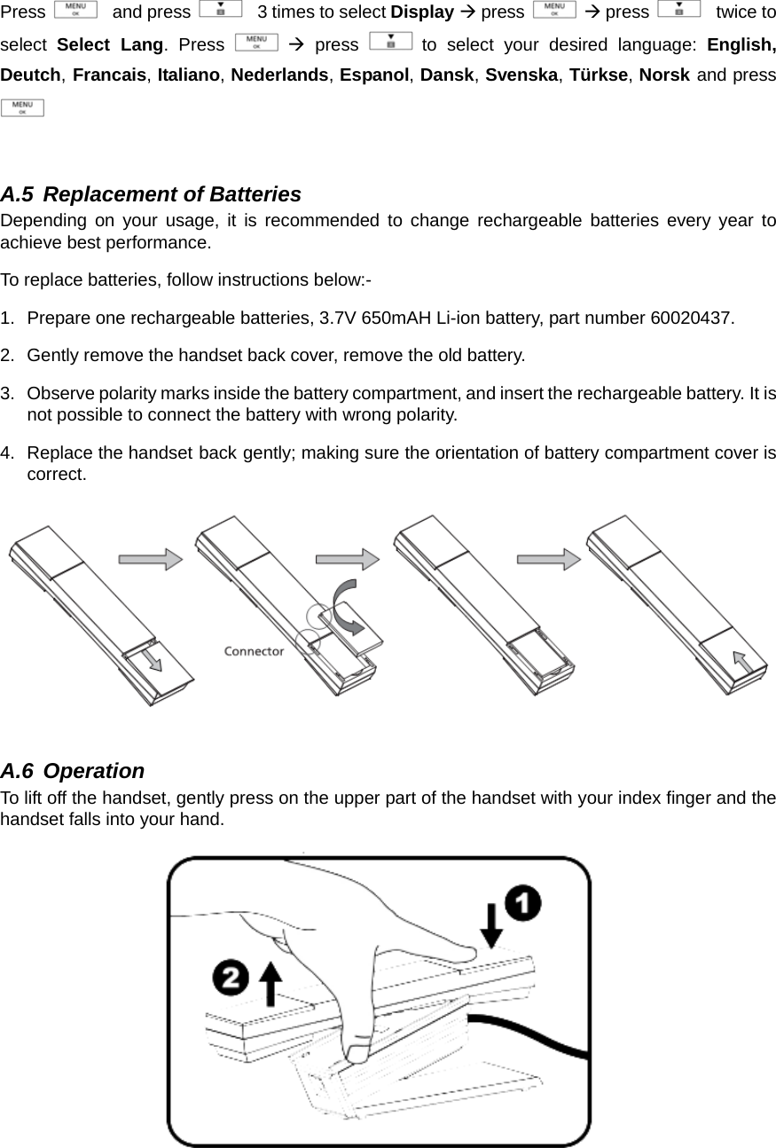 Press    and press    3 times to select Display Æ press   Æ press    twice to select  Select Lang. Press   Æ press   to select your desired language: English, Deutch, Francais, Italiano, Nederlands, Espanol, Dansk, Svenska, Türkse, Norsk and press   A.5 Replacement of Batteries Depending on your usage, it is recommended to change rechargeable batteries every year to achieve best performance.   To replace batteries, follow instructions below:- 1.  Prepare one rechargeable batteries, 3.7V 650mAH Li-ion battery, part number 60020437.     2.  Gently remove the handset back cover, remove the old battery.   3.  Observe polarity marks inside the battery compartment, and insert the rechargeable battery. It is not possible to connect the battery with wrong polarity.   4.  Replace the handset back gently; making sure the orientation of battery compartment cover is correct.        A.6 Operation To lift off the handset, gently press on the upper part of the handset with your index finger and the handset falls into your hand.          
