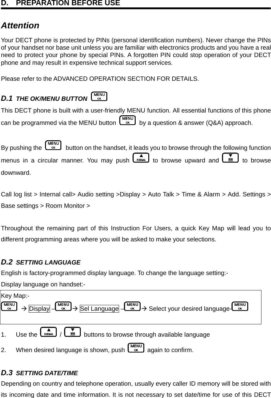 D.  PREPARATION BEFORE USE Attention  Your DECT phone is protected by PINs (personal identification numbers). Never change the PINs of your handset nor base unit unless you are familiar with electronics products and you have a real need to protect your phone by special PINs. A forgotten PIN could stop operation of your DECT phone and may result in expensive technical support services. Please refer to the ADVANCED OPERATION SECTION FOR DETAILS. D.1 THE OK/MENU BUTTON   This DECT phone is built with a user-friendly MENU function. All essential functions of this phone can be programmed via the MENU button    by a question &amp; answer (Q&amp;A) approach.  By pushing the   button on the handset, it leads you to browse through the following function menus in a circular manner. You may push   to browse upward and   to browse downward.  Call log list &gt; Internal call&gt; Audio setting &gt;Display &gt; Auto Talk &gt; Time &amp; Alarm &gt; Add. Settings &gt; Base settings &gt; Room Monitor &gt;    Throughout the remaining part of this Instruction For Users, a quick Key Map will lead you to different programming areas where you will be asked to make your selections.  D.2 SETTING LANGUAGE    English is factory-programmed display language. To change the language setting:- Display language on handset:- Key Map:-  Æ Display – Æ Sel Language – Æ Select your desired language-   1. Use the   /   buttons to browse through available language 2.  When desired language is shown, push   again to confirm.  D.3 SETTING DATE/TIME    Depending on country and telephone operation, usually every caller ID memory will be stored with its incoming date and time information. It is not necessary to set date/time for use of this DECT 