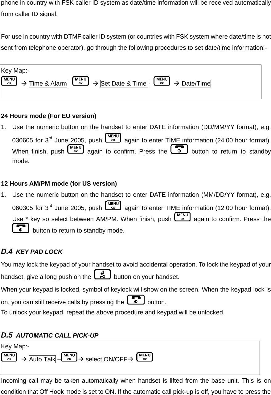 phone in country with FSK caller ID system as date/time information will be received automatically from caller ID signal.  For use in country with DTMF caller ID system (or countries with FSK system where date/time is not sent from telephone operator), go through the following procedures to set date/time information:-  Key Map:-  Æ Time &amp; Alarm –  Æ Set Date &amp; Time -   Æ Date/Time   24 Hours mode (For EU version) 1.  Use the numeric button on the handset to enter DATE information (DD/MM/YY format), e.g. 030605 for 3rd June 2005, push   again to enter TIME information (24:00 hour format). When finish, push   again to confirm. Press the   button to return to standby mode.   12 Hours AM/PM mode (for US version) 1.  Use the numeric button on the handset to enter DATE information (MM/DD/YY format), e.g. 060305 for 3rd June 2005, push   again to enter TIME information (12:00 hour format). Use * key so select between AM/PM. When finish, push   again to confirm. Press the   button to return to standby mode.  D.4 KEY PAD LOCK      You may lock the keypad of your handset to avoid accidental operation. To lock the keypad of your handset, give a long push on the   button on your handset. When your keypad is locked, symbol of keylock will show on the screen. When the keypad lock is on, you can still receive calls by pressing the   button.  To unlock your keypad, repeat the above procedure and keypad will be unlocked.  D.5 AUTOMATIC CALL PICK-UP      Key Map:-  Æ Auto Talk – Æ select ON/OFFÆ   Incoming call may be taken automatically when handset is lifted from the base unit. This is on condition that Off Hook mode is set to ON. If the automatic call pick-up is off, you have to press the 