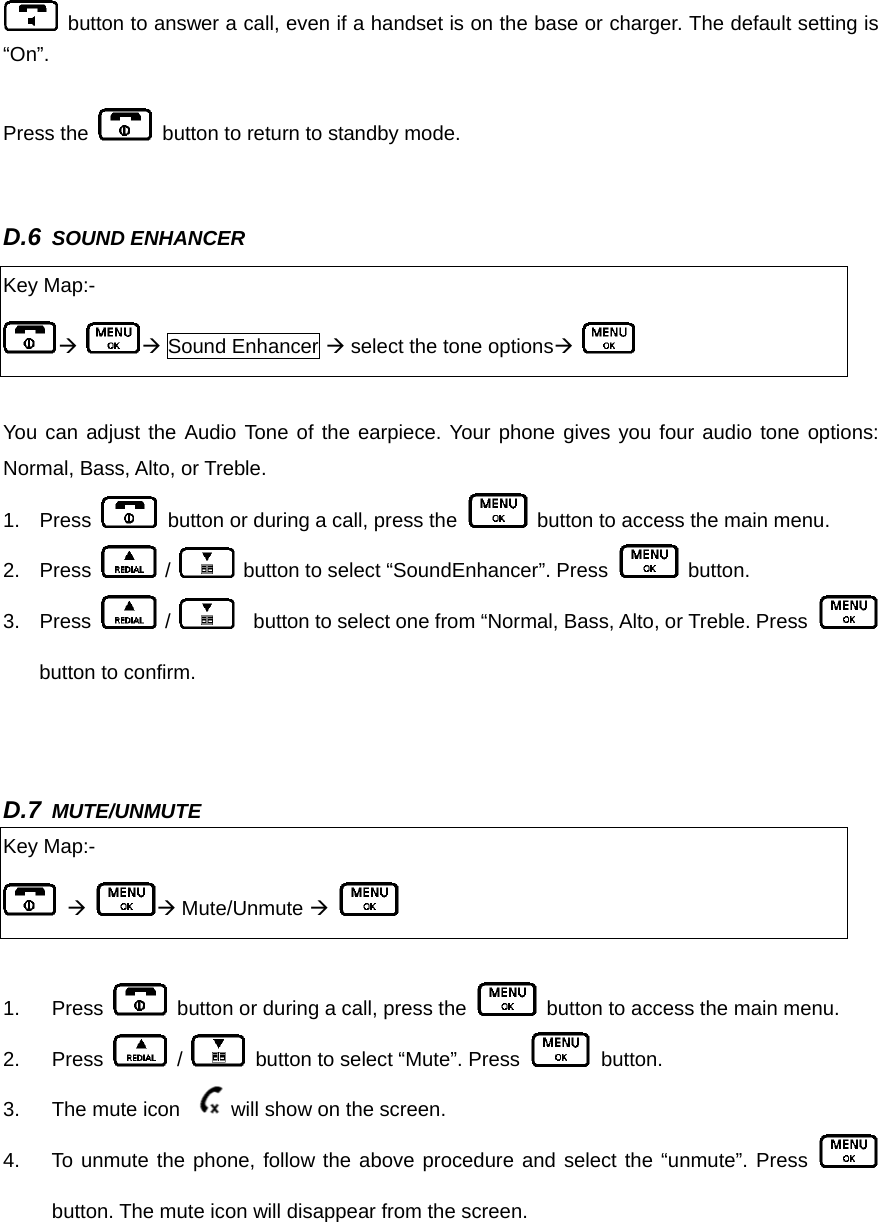   button to answer a call, even if a handset is on the base or charger. The default setting is “On”.   Press the    button to return to standby mode.     D.6 SOUND ENHANCER       You can adjust the Audio Tone of the earpiece. Your phone gives you four audio tone options: Normal, Bass, Alto, or Treble.   1. Press    button or during a call, press the    button to access the main menu. 2. Press   /    button to select “SoundEnhancer”. Press   button.  3. Press   /      button to select one from “Normal, Bass, Alto, or Treble. Press   button to confirm.   D.7 MUTE/UNMUTE     1. Press    button or during a call, press the   button to access the main menu. 2. Press   /    button to select “Mute”. Press   button.  3.  The mute icon  will show on the screen.   4.  To unmute the phone, follow the above procedure and select the “unmute”. Press   button. The mute icon will disappear from the screen.    Key Map:- Æ Æ Sound Enhancer Æ select the tone optionsÆ   Key Map:-  Æ Æ Mute/Unmute Æ   