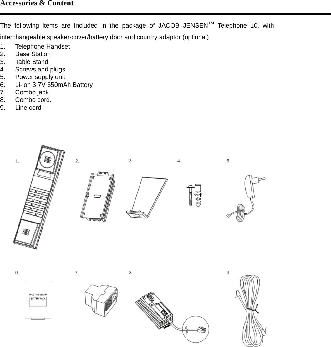 Accessories &amp; Content  The following items are included in the package of JACOB JENSENTM Telephone 10, with interchangeable speaker-cover/battery door and country adaptor (optional): 1. Telephone Handset 2. Base Station 3. Table Stand 4.  Screws and plugs 5.  Power supply unit 6.  Li-ion 3.7V 650mAh Battery 7. Combo jack 8. Combo cord. 9. Line cord    