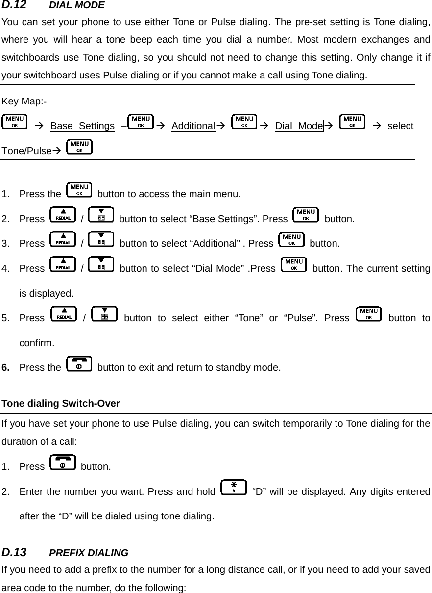 D.12  DIAL MODE You can set your phone to use either Tone or Pulse dialing. The pre-set setting is Tone dialing, where you will hear a tone beep each time you dial a number. Most modern exchanges and switchboards use Tone dialing, so you should not need to change this setting. Only change it if your switchboard uses Pulse dialing or if you cannot make a call using Tone dialing.   Key Map:-  Æ Base Settings – Æ AdditionalÆ Æ Dial ModeÆ    Æ select Tone/PulseÆ    1. Press the    button to access the main menu.     2. Press   /    button to select “Base Settings”. Press   button.  3. Press   /    button to select “Additional” . Press   button. 4. Press   /   button to select “Dial Mode” .Press   button. The current setting is displayed.   5. Press   /   button to select either “Tone” or “Pulse”. Press   button to confirm. 6.  Press the    button to exit and return to standby mode.      Tone dialing Switch-Over If you have set your phone to use Pulse dialing, you can switch temporarily to Tone dialing for the duration of a call:   1. Press   button.  2.  Enter the number you want. Press and hold   “D” will be displayed. Any digits entered after the “D” will be dialed using tone dialing.      D.13  PREFIX DIALING If you need to add a prefix to the number for a long distance call, or if you need to add your saved area code to the number, do the following:    