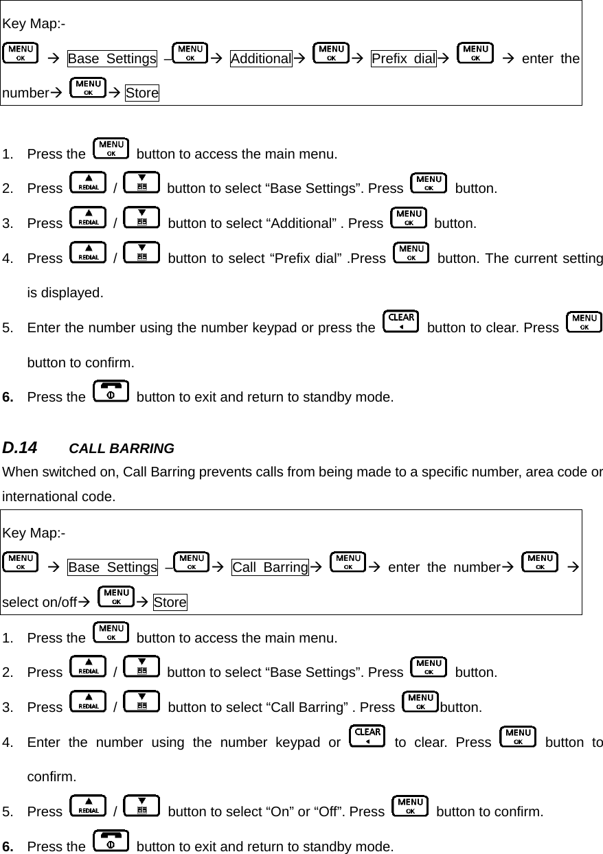 Key Map:-  Æ Base Settings – Æ AdditionalÆ Æ Prefix dialÆ    Æ enter the numberÆ Æ Store  1. Press the    button to access the main menu.     2. Press   /    button to select “Base Settings”. Press   button.  3. Press   /    button to select “Additional” . Press   button. 4. Press   /   button to select “Prefix dial” .Press   button. The current setting is displayed.   5.  Enter the number using the number keypad or press the    button to clear. Press   button to confirm. 6.  Press the    button to exit and return to standby mode.      D.14  CALL BARRING   When switched on, Call Barring prevents calls from being made to a specific number, area code or international code.    Key Map:-  Æ Base Settings – Æ Call BarringÆ Æ enter the numberÆ    Æ select on/offÆ Æ Store 1. Press the    button to access the main menu.     2. Press   /    button to select “Base Settings”. Press   button.  3. Press   /    button to select “Call Barring” . Press  button. 4.  Enter the number using the number keypad or   to clear. Press   button to confirm. 5. Press   /    button to select “On” or “Off”. Press    button to confirm. 6.  Press the    button to exit and return to standby mode.      