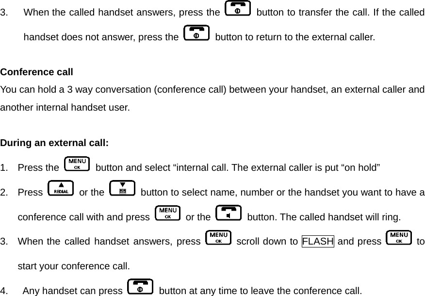 3.  When the called handset answers, press the    button to transfer the call. If the called handset does not answer, press the    button to return to the external caller.    Conference call   You can hold a 3 way conversation (conference call) between your handset, an external caller and another internal handset user.    During an external call: 1. Press the    button and select “internal call. The external caller is put “on hold” 2. Press   or the    button to select name, number or the handset you want to have a conference call with and press   or the    button. The called handset will ring.   3.  When the called handset answers, press   scroll down to FLASH and press   to start your conference call. 4.    Any handset can press    button at any time to leave the conference call.       