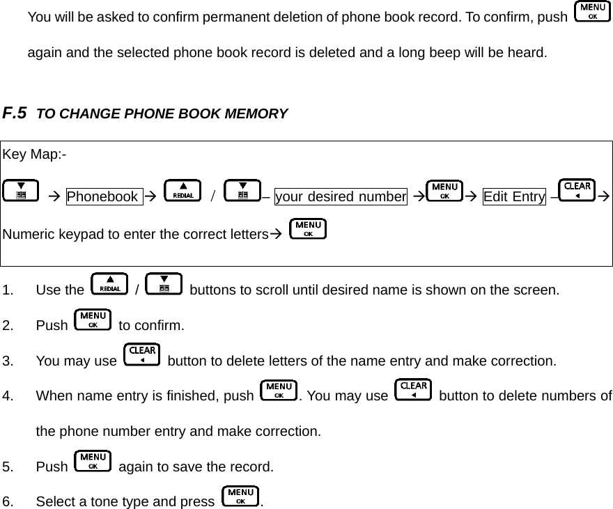 You will be asked to confirm permanent deletion of phone book record. To confirm, push   again and the selected phone book record is deleted and a long beep will be heard.    F.5  TO CHANGE PHONE BOOK MEMORY 1. Use the   /    buttons to scroll until desired name is shown on the screen. 2. Push   to confirm.  3.  You may use    button to delete letters of the name entry and make correction. 4.  When name entry is finished, push  . You may use   button to delete numbers of the phone number entry and make correction. 5. Push    again to save the record. 6.  Select a tone type and press  .  Key Map:-  Æ Phonebook Æ  /  – your desired number Æ Æ Edit Entry – ÆNumeric keypad to enter the correct lettersÆ   