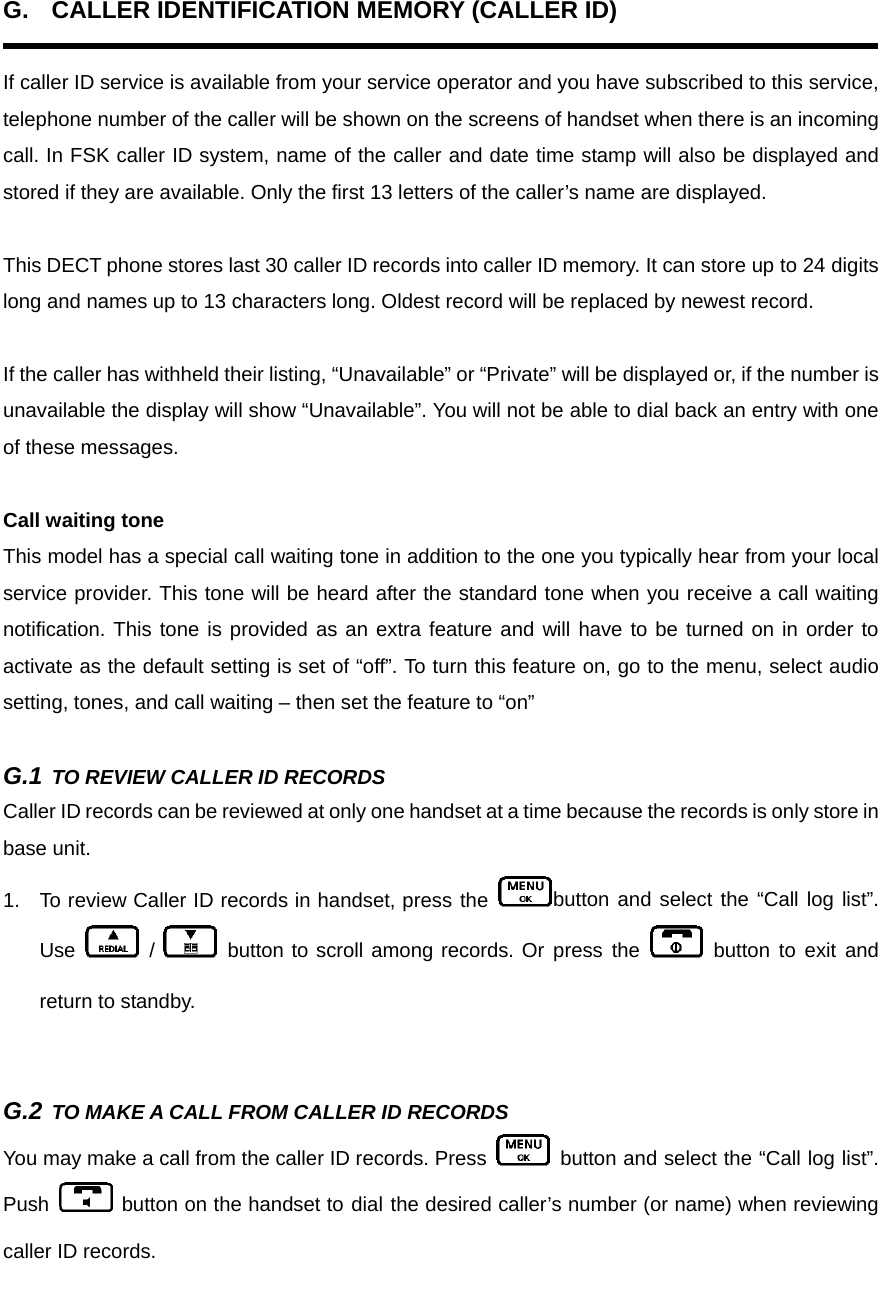 G.  CALLER IDENTIFICATION MEMORY (CALLER ID)  If caller ID service is available from your service operator and you have subscribed to this service, telephone number of the caller will be shown on the screens of handset when there is an incoming call. In FSK caller ID system, name of the caller and date time stamp will also be displayed and stored if they are available. Only the first 13 letters of the caller’s name are displayed.    This DECT phone stores last 30 caller ID records into caller ID memory. It can store up to 24 digits long and names up to 13 characters long. Oldest record will be replaced by newest record.    If the caller has withheld their listing, “Unavailable” or “Private” will be displayed or, if the number is unavailable the display will show “Unavailable”. You will not be able to dial back an entry with one of these messages.  Call waiting tone This model has a special call waiting tone in addition to the one you typically hear from your local service provider. This tone will be heard after the standard tone when you receive a call waiting notification. This tone is provided as an extra feature and will have to be turned on in order to activate as the default setting is set of “off”. To turn this feature on, go to the menu, select audio setting, tones, and call waiting – then set the feature to “on”    G.1 TO REVIEW CALLER ID RECORDS Caller ID records can be reviewed at only one handset at a time because the records is only store in base unit. 1.  To review Caller ID records in handset, press the  button and select the “Call log list”. Use   /   button to scroll among records. Or press the   button to exit and return to standby.     G.2 TO MAKE A CALL FROM CALLER ID RECORDS You may make a call from the caller ID records. Press   button and select the “Call log list”. Push   button on the handset to dial the desired caller’s number (or name) when reviewing caller ID records.  