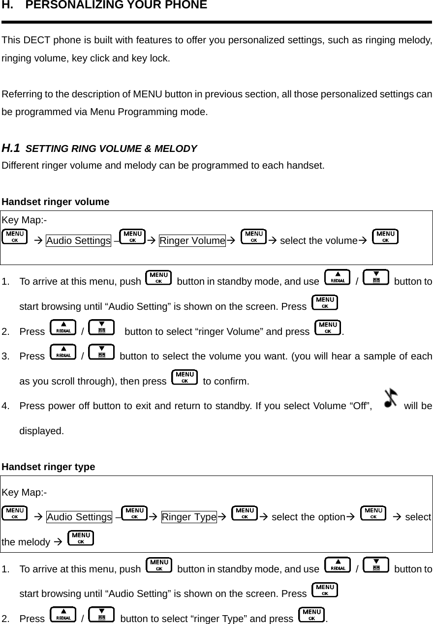 H. PERSONALIZING YOUR PHONE  This DECT phone is built with features to offer you personalized settings, such as ringing melody, ringing volume, key click and key lock.    Referring to the description of MENU button in previous section, all those personalized settings can be programmed via Menu Programming mode.      H.1 SETTING RING VOLUME &amp; MELODY Different ringer volume and melody can be programmed to each handset.  Handset ringer volume Key Map:-  Æ Audio Settings – Æ Ringer VolumeÆ Æ select the volumeÆ    1.  To arrive at this menu, push    button in standby mode, and use   /   button to start browsing until “Audio Setting” is shown on the screen. Press   2. Press   /      button to select “ringer Volume” and press  .   3. Press   /   button to select the volume you want. (you will hear a sample of each as you scroll through), then press   to confirm. 4.  Press power off button to exit and return to standby. If you select Volume “Off”,  will be displayed.  Handset ringer type Key Map:-  Æ Audio Settings – Æ Ringer TypeÆ Æ select the optionÆ    Æ select the melody Æ   1.  To arrive at this menu, push    button in standby mode, and use   /   button to start browsing until “Audio Setting” is shown on the screen. Press   2. Press   /    button to select “ringer Type” and press  .   