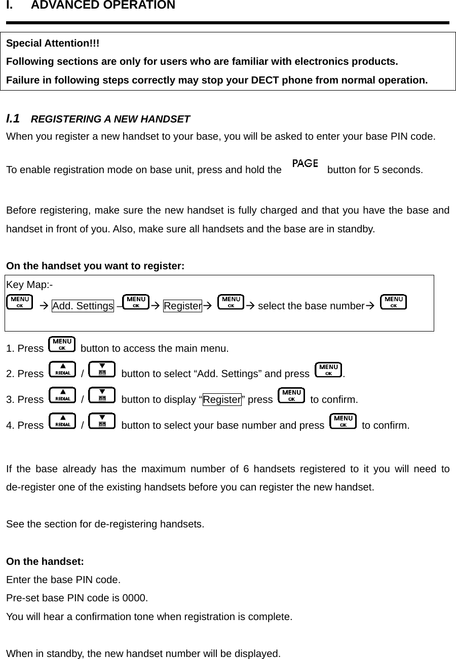 I. ADVANCED OPERATION  Special Attention!!! Following sections are only for users who are familiar with electronics products. Failure in following steps correctly may stop your DECT phone from normal operation.  I.1  REGISTERING A NEW HANDSET When you register a new handset to your base, you will be asked to enter your base PIN code.   To enable registration mode on base unit, press and hold the   button for 5 seconds.  Before registering, make sure the new handset is fully charged and that you have the base and handset in front of you. Also, make sure all handsets and the base are in standby.    On the handset you want to register:   Key Map:-  Æ Add. Settings – Æ RegisterÆ Æ select the base numberÆ   1. Press    button to access the main menu. 2. Press   /    button to select “Add. Settings” and press  .   3. Press   /    button to display “Register” press   to confirm. 4. Press   /    button to select your base number and press   to confirm.  If the base already has the maximum number of 6 handsets registered to it you will need to de-register one of the existing handsets before you can register the new handset.    See the section for de-registering handsets.  On the handset:   Enter the base PIN code.   Pre-set base PIN code is 0000.   You will hear a confirmation tone when registration is complete.    When in standby, the new handset number will be displayed.   