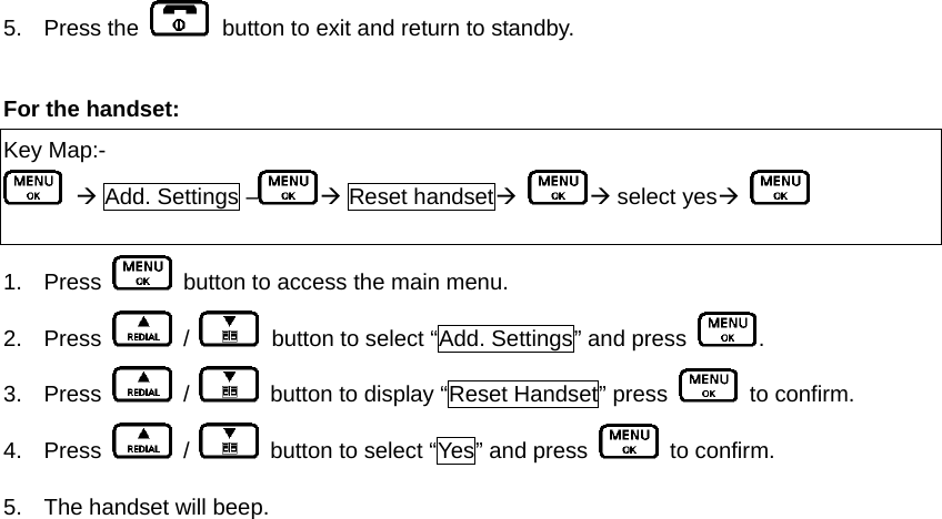 5. Press the    button to exit and return to standby.    For the handset:   Key Map:-  Æ Add. Settings – Æ Reset handsetÆ Æ select yesÆ    1. Press    button to access the main menu. 2. Press   /    button to select “Add. Settings” and press  .  3. Press   /    button to display “Reset Handset” press   to confirm. 4. Press   /    button to select “Yes” and press   to confirm. 5.  The handset will beep.      