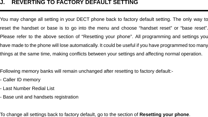 J.  REVERTING TO FACTORY DEFAULT SETTING  You may change all setting in your DECT phone back to factory default setting. The only way to reset the handset or base is to go into the menu and choose “handset reset” or “base reset”. Please refer to the above section of “Resetting your phone”. All programming and settings you have made to the phone will lose automatically. It could be useful if you have programmed too many things at the same time, making conflicts between your settings and affecting normal operation.  Following memory banks will remain unchanged after resetting to factory default:- - Caller ID memory - Last Number Redial List - Base unit and handsets registration  To change all settings back to factory default, go to the section of Resetting your phone.     