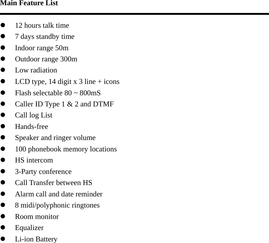 Main Feature List    z 12 hours talk time z 7 days standby time z Indoor range 50m z Outdoor range 300m z Low radiation z LCD type, 14 digit x 3 line + icons z Flash selectable 80 ~ 800mS z Caller ID Type 1 &amp; 2 and DTMF z Call log List z Hands-free z Speaker and ringer volume z 100 phonebook memory locations z HS intercom z 3-Party conference z Call Transfer between HS z Alarm call and date reminder z 8 midi/polyphonic ringtones z Room monitor z Equalizer z Li-ion Battery  