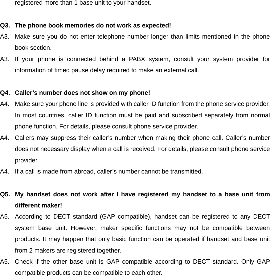 registered more than 1 base unit to your handset.  Q3.  The phone book memories do not work as expected! A3.  Make sure you do not enter telephone number longer than limits mentioned in the phone book section.   A3.  If your phone is connected behind a PABX system, consult your system provider for information of timed pause delay required to make an external call.  Q4.  Caller’s number does not show on my phone! A4.  Make sure your phone line is provided with caller ID function from the phone service provider. In most countries, caller ID function must be paid and subscribed separately from normal phone function. For details, please consult phone service provider. A4.  Callers may suppress their caller’s number when making their phone call. Caller’s number does not necessary display when a call is received. For details, please consult phone service provider. A4.  If a call is made from abroad, caller’s number cannot be transmitted.  Q5.  My handset does not work after I have registered my handset to a base unit from different maker! A5.  According to DECT standard (GAP compatible), handset can be registered to any DECT system base unit. However, maker specific functions may not be compatible between products. It may happen that only basic function can be operated if handset and base unit from 2 makers are registered together. A5.  Check if the other base unit is GAP compatible according to DECT standard. Only GAP compatible products can be compatible to each other.            