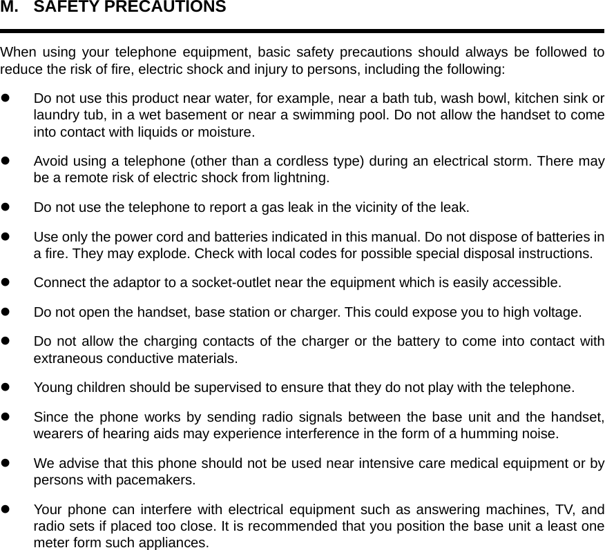M. SAFETY PRECAUTIONS  When using your telephone equipment, basic safety precautions should always be followed to reduce the risk of fire, electric shock and injury to persons, including the following: z  Do not use this product near water, for example, near a bath tub, wash bowl, kitchen sink or laundry tub, in a wet basement or near a swimming pool. Do not allow the handset to come into contact with liquids or moisture. z  Avoid using a telephone (other than a cordless type) during an electrical storm. There may be a remote risk of electric shock from lightning. z  Do not use the telephone to report a gas leak in the vicinity of the leak. z  Use only the power cord and batteries indicated in this manual. Do not dispose of batteries in a fire. They may explode. Check with local codes for possible special disposal instructions.   z  Connect the adaptor to a socket-outlet near the equipment which is easily accessible. z  Do not open the handset, base station or charger. This could expose you to high voltage. z  Do not allow the charging contacts of the charger or the battery to come into contact with extraneous conductive materials. z  Young children should be supervised to ensure that they do not play with the telephone. z  Since the phone works by sending radio signals between the base unit and the handset, wearers of hearing aids may experience interference in the form of a humming noise. z  We advise that this phone should not be used near intensive care medical equipment or by persons with pacemakers. z  Your phone can interfere with electrical equipment such as answering machines, TV, and radio sets if placed too close. It is recommended that you position the base unit a least one meter form such appliances.     
