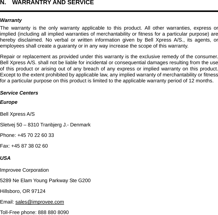 N. WARRANTRY AND SERVICE  Warranty The warranty is the only warranty applicable to this product. All other warranties, express or implied (including all implied warranties of merchantability or fitness for a particular purpose) are hereby disclaimed. No verbal or written information given by Bell Xpress A/S., its agents, or employees shall create a guaranty or in any way increase the scope of this warranty. Repair or replacement as provided under this warranty is the exclusive remedy of the consumer. Bell Xpress A/S. shall not be liable for incidental or consequential damages resulting from the use of this product or arising out of any breach of any express or implied warranty on this product. Except to the extent prohibited by applicable law, any implied warranty of merchantability or fitness for a particular purpose on this product is limited to the applicable warranty period of 12 months. Service Centers Europe Bell Xpress A/S Sletvej 50 – 8310 Tranbjerg J.- Denmark Phone: +45 70 22 60 33 Fax: +45 87 38 02 60 USA Improvee Corporation 5289 Ne Elam Young Parkway Ste G200 Hillsboro, OR 97124 Email: sales@improvee.com Toll-Free phone: 888 880 8090 