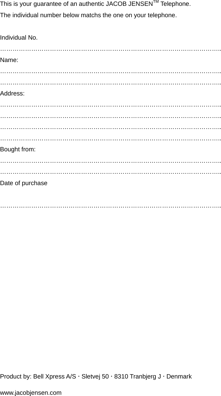 This is your guarantee of an authentic JACOB JENSENTM Telephone. The individual number below matchs the one on your telephone.  Individual No. …………………………………………………………………………………………….. Name: …………………………………………………………………………………………….. …………………………………………………………………………………………….. Address: …………………………………………………………………………………………….. …………………………………………………………………………………………….. …………………………………………………………………………………………….. …………………………………………………………………………………………….. Bought from: …………………………………………………………………………………………….. ……………………………………………………………………………………………..  Date of purchase  ……………………………………………………………………………………………..           Product by: Bell Xpress A/S x Sletvej 50 x 8310 Tranbjerg J x Denmark www.jacobjensen.com 