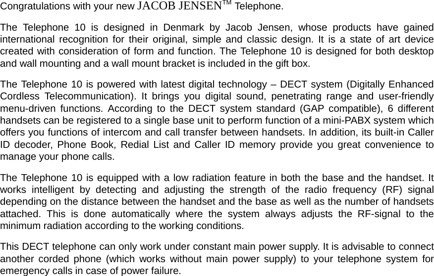 Congratulations with your new JACOB JENSENTM Telephone. The Telephone 10 is designed in Denmark by Jacob Jensen, whose products have gained international recognition for their original, simple and classic design. It is a state of art device created with consideration of form and function. The Telephone 10 is designed for both desktop and wall mounting and a wall mount bracket is included in the gift box. The Telephone 10 is powered with latest digital technology – DECT system (Digitally Enhanced Cordless Telecommunication). It brings you digital sound, penetrating range and user-friendly menu-driven functions. According to the DECT system standard (GAP compatible), 6 different handsets can be registered to a single base unit to perform function of a mini-PABX system which offers you functions of intercom and call transfer between handsets. In addition, its built-in Caller ID decoder, Phone Book, Redial List and Caller ID memory provide you great convenience to manage your phone calls. The Telephone 10 is equipped with a low radiation feature in both the base and the handset. It works intelligent by detecting and adjusting the strength of the radio frequency (RF) signal depending on the distance between the handset and the base as well as the number of handsets attached. This is done automatically where the system always adjusts the RF-signal to the minimum radiation according to the working conditions. This DECT telephone can only work under constant main power supply. It is advisable to connect another corded phone (which works without main power supply) to your telephone system for emergency calls in case of power failure. 