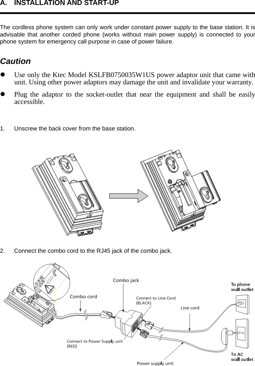 A. INSTALLATION AND START-UP  The cordless phone system can only work under constant power supply to the base station. It is advisable that another corded phone (works without main power supply) is connected to your phone system for emergency call purpose in case of power failure. Caution z Use only the Ktec Model KSLFB0750035W1US power adaptor unit that came with unit. Using other power adaptors may damage the unit and invalidate your warranty. z Plug the adaptor to the socket-outlet that near the equipment and shall be easily accessible.  1.  Unscrew the back cover from the base station.  2.  Connect the combo cord to the RJ45 jack of the combo jack.  