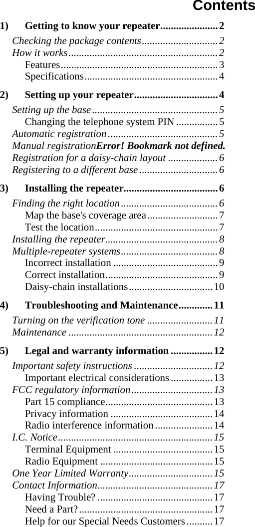 Contents 1) Getting to know your repeater......................2 Checking the package contents.............................2 How it works.........................................................2 Features............................................................3 Specifications...................................................4 2) Setting up your repeater................................4 Setting up the base................................................5 Changing the telephone system PIN................5 Automatic registration..........................................5 Manual registrationError! Bookmark not defined. Registration for a daisy-chain layout ...................6 Registering to a different base..............................6 3) Installing the repeater....................................6 Finding the right location.....................................6 Map the base&apos;s coverage area...........................7 Test the location...............................................7 Installing the repeater...........................................8 Multiple-repeater systems.....................................8 Incorrect installation ........................................9 Correct installation...........................................9 Daisy-chain installations................................10 4) Troubleshooting and Maintenance.............11 Turning on the verification tone .........................11 Maintenance .......................................................12 5) Legal and warranty information ................12 Important safety instructions ..............................12 Important electrical considerations................13 FCC regulatory information...............................13 Part 15 compliance.........................................13 Privacy information .......................................14 Radio interference information......................14 I.C. Notice...........................................................15 Terminal Equipment ......................................15 Radio Equipment ...........................................15 One Year Limited Warranty................................15 Contact Information............................................17 Having Trouble? ............................................17 Need a Part?...................................................17 Help for our Special Needs Customers..........17     