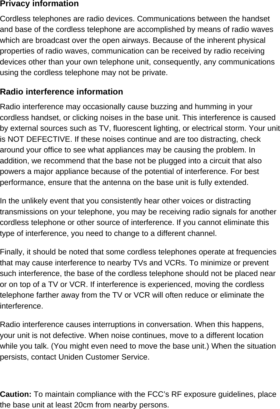 Privacy information Cordless telephones are radio devices. Communications between the handset and base of the cordless telephone are accomplished by means of radio waves which are broadcast over the open airways. Because of the inherent physical properties of radio waves, communication can be received by radio receiving devices other than your own telephone unit, consequently, any communications using the cordless telephone may not be private.  Radio interference information Radio interference may occasionally cause buzzing and humming in your cordless handset, or clicking noises in the base unit. This interference is caused by external sources such as TV, fluorescent lighting, or electrical storm. Your unit is NOT DEFECTIVE. If these noises continue and are too distracting, check around your office to see what appliances may be causing the problem. In addition, we recommend that the base not be plugged into a circuit that also powers a major appliance because of the potential of interference. For best performance, ensure that the antenna on the base unit is fully extended.  In the unlikely event that you consistently hear other voices or distracting transmissions on your telephone, you may be receiving radio signals for another cordless telephone or other source of interference. If you cannot eliminate this type of interference, you need to change to a different channel. Finally, it should be noted that some cordless telephones operate at frequencies that may cause interference to nearby TVs and VCRs. To minimize or prevent such interference, the base of the cordless telephone should not be placed near or on top of a TV or VCR. If interference is experienced, moving the cordless telephone farther away from the TV or VCR will often reduce or eliminate the interference. Radio interference causes interruptions in conversation. When this happens, your unit is not defective. When noise continues, move to a different location while you talk. (You might even need to move the base unit.) When the situation persists, contact Uniden Customer Service.  Caution: To maintain compliance with the FCC’s RF exposure guidelines, place the base unit at least 20cm from nearby persons. 