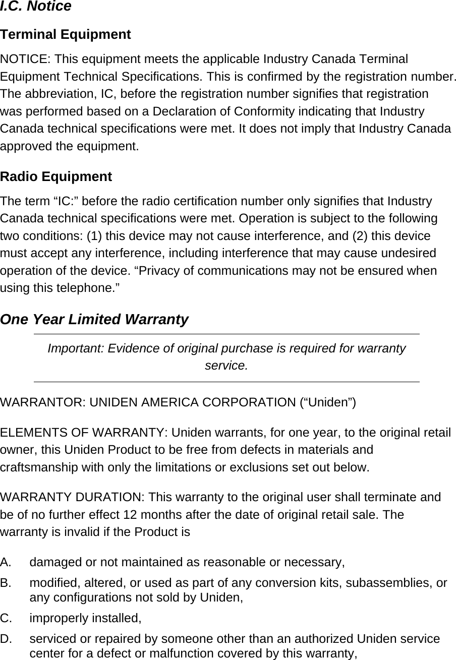 I.C. Notice  Terminal Equipment  NOTICE: This equipment meets the applicable Industry Canada Terminal Equipment Technical Specifications. This is confirmed by the registration number. The abbreviation, IC, before the registration number signifies that registration was performed based on a Declaration of Conformity indicating that Industry Canada technical specifications were met. It does not imply that Industry Canada approved the equipment.  Radio Equipment  The term “IC:” before the radio certification number only signifies that Industry Canada technical specifications were met. Operation is subject to the following two conditions: (1) this device may not cause interference, and (2) this device must accept any interference, including interference that may cause undesired operation of the device. “Privacy of communications may not be ensured when using this telephone.” One Year Limited Warranty Important: Evidence of original purchase is required for warranty service. WARRANTOR: UNIDEN AMERICA CORPORATION (“Uniden”) ELEMENTS OF WARRANTY: Uniden warrants, for one year, to the original retail owner, this Uniden Product to be free from defects in materials and craftsmanship with only the limitations or exclusions set out below.  WARRANTY DURATION: This warranty to the original user shall terminate and be of no further effect 12 months after the date of original retail sale. The warranty is invalid if the Product is  A.  damaged or not maintained as reasonable or necessary,  B.  modified, altered, or used as part of any conversion kits, subassemblies, or any configurations not sold by Uniden,  C.  improperly installed,  D.  serviced or repaired by someone other than an authorized Uniden service center for a defect or malfunction covered by this warranty, 