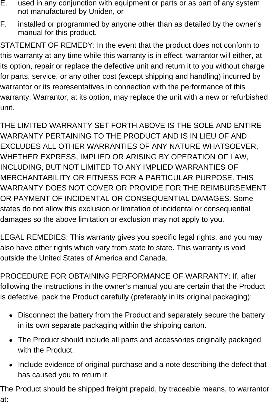 E.  used in any conjunction with equipment or parts or as part of any system not manufactured by Uniden, or  F.  installed or programmed by anyone other than as detailed by the owner’s manual for this product.  STATEMENT OF REMEDY: In the event that the product does not conform to this warranty at any time while this warranty is in effect, warrantor will either, at its option, repair or replace the defective unit and return it to you without charge for parts, service, or any other cost (except shipping and handling) incurred by warrantor or its representatives in connection with the performance of this warranty. Warrantor, at its option, may replace the unit with a new or refurbished unit.  THE LIMITED WARRANTY SET FORTH ABOVE IS THE SOLE AND ENTIRE WARRANTY PERTAINING TO THE PRODUCT AND IS IN LIEU OF AND EXCLUDES ALL OTHER WARRANTIES OF ANY NATURE WHATSOEVER, WHETHER EXPRESS, IMPLIED OR ARISING BY OPERATION OF LAW, INCLUDING, BUT NOT LIMITED TO ANY IMPLIED WARRANTIES OF MERCHANTABILITY OR FITNESS FOR A PARTICULAR PURPOSE. THIS WARRANTY DOES NOT COVER OR PROVIDE FOR THE REIMBURSEMENT OR PAYMENT OF INCIDENTAL OR CONSEQUENTIAL DAMAGES. Some states do not allow this exclusion or limitation of incidental or consequential damages so the above limitation or exclusion may not apply to you.  LEGAL REMEDIES: This warranty gives you specific legal rights, and you may also have other rights which vary from state to state. This warranty is void outside the United States of America and Canada.  PROCEDURE FOR OBTAINING PERFORMANCE OF WARRANTY: If, after following the instructions in the owner’s manual you are certain that the Product is defective, pack the Product carefully (preferably in its original packaging): •  Disconnect the battery from the Product and separately secure the battery in its own separate packaging within the shipping carton.  •  The Product should include all parts and accessories originally packaged with the Product.  •  Include evidence of original purchase and a note describing the defect that has caused you to return it.  The Product should be shipped freight prepaid, by traceable means, to warrantor at:  